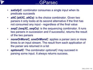 ...GParsec
• satisfyC: combinator consumes a single input when its
  predicate succeeds
• altC (alt3C, altCs): is the choice combinator. Given two
  parsers it only looks at its second alternative if the first has
  not consumed any input - regardless of the final value
• seqC (seq3C, seqCs): is the sequencing combinator. It runs
  two parsers in succession and if successful, returns the result
  of the two parsers
• noneOrMoreC, oneOrMoreC: applies a parser zero or more
  times to an input stream. The result from each application of
  the parser are returned in a list
• optionalC: The combinator optionalC may succeed in
  parsing some input. It always returns success.




                                                             DSLs 2010 - 93
 