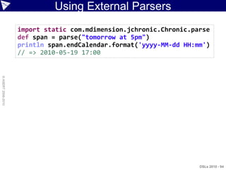 Using External Parsers
                    import static com.mdimension.jchronic.Chronic.parse
                    def span = parse("tomorrow at 5pm")
                    println span.endCalendar.format('yyyy-MM-dd HH:mm')
                    // => 2010-05-19 17:00
© ASERT 2006-2010




                                                                    DSLs 2010 - 94
 