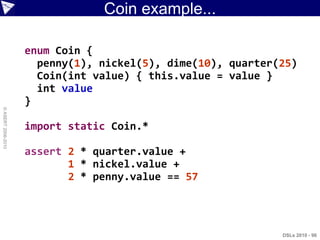 Coin example...

                    enum Coin {
                      penny(1), nickel(5), dime(10), quarter(25)
                      Coin(int value) { this.value = value }
                      int value
                    }
© ASERT 2006-2010




                    import static Coin.*

                    assert 2 * quarter.value +
                           1 * nickel.value +
                           2 * penny.value == 57




                                                             DSLs 2010 - 96
 