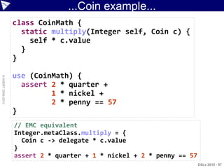 ...Coin example...
                    class CoinMath {
                      static multiply(Integer self, Coin c) {
                        self * c.value
                      }
                    }

                    use (CoinMath) {
© ASERT 2006-2010




                      assert 2 * quarter +
                             1 * nickel +
                             2 * penny == 57
                    }
                    // EMC equivalent
                    Integer.metaClass.multiply = {
                      Coin c -> delegate * c.value
                    }
                    assert 2 * quarter + 1 * nickel + 2 * penny == 57
                                                                        DSLs 2010 - 97
 