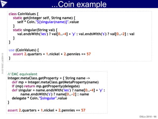 ...Coin example
                    class CoinValues {
                       static get(Integer self, String name) {
                          self * Coin."${singular(name)}".value
                       }
                       static singular(String val) {
                          val.endsWith('ies') ? val[0..-4] + 'y' : val.endsWith('s') ? val[0..-2] : val
                       }
                    }

                    use (CoinValues) {
                      assert 2.quarters + 1.nickel + 2.pennies == 57
© ASERT 2006-2010




                    }



                    // EMC equivalent
                    Integer.metaClass.getProperty = { String name ->
                       def mp = Integer.metaClass.getMetaProperty(name)
                       if (mp) return mp.getProperty(delegate)
                       def singular = name.endsWith('ies') ? name[0..-4] + 'y' :
                            name.endsWith('s') ? name[0..-2] : name
                       delegate * Coin."$singular".value
                    }

                    assert 2.quarters + 1.nickel + 2.pennies == 57
                                                                                                          DSLs 2010 - 98
 