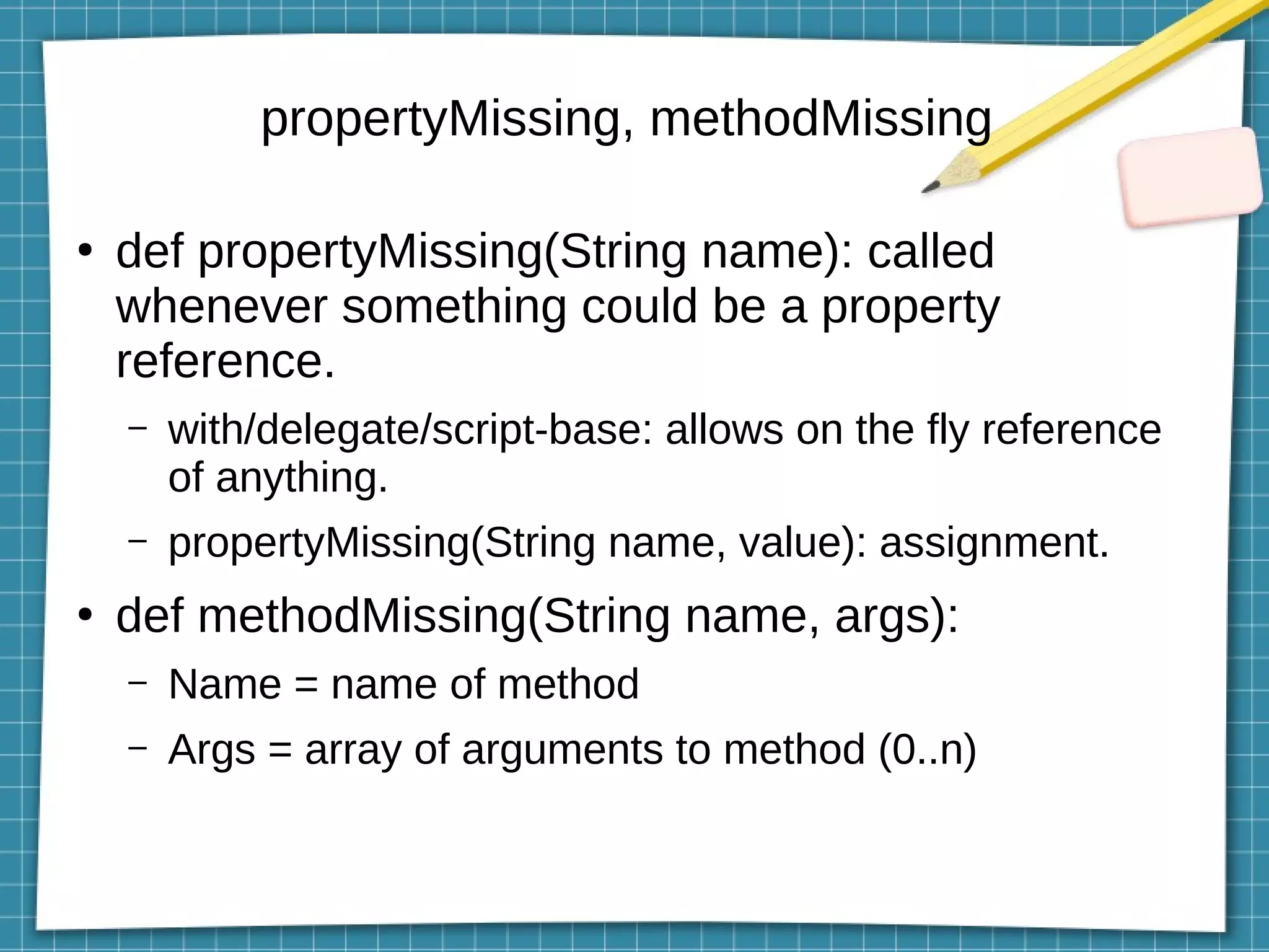 propertyMissing, methodMissing
●
def propertyMissing(String name): called
whenever something could be a property
reference.
– with/delegate/script-base: allows on the fly reference
of anything.
– propertyMissing(String name, value): assignment.
●
def methodMissing(String name, args):
– Name = name of method
– Args = array of arguments to method (0..n)
 