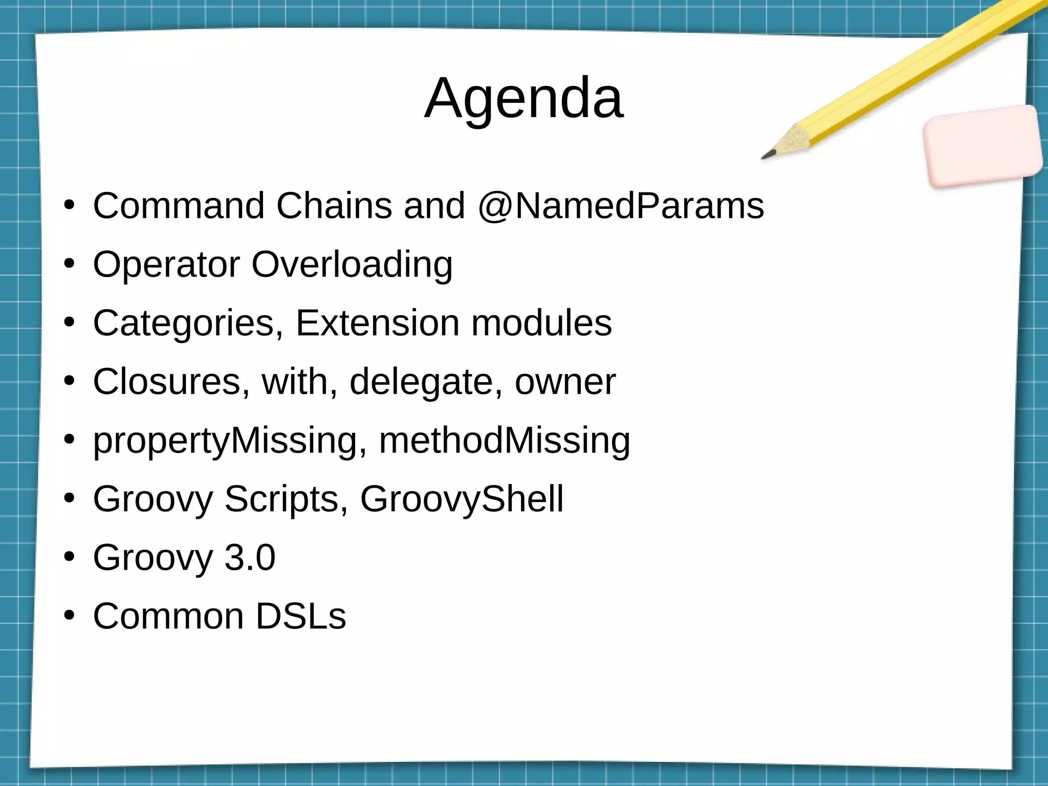 Agenda
●
Command Chains and @NamedParams
●
Operator Overloading
●
Categories, Extension modules
●
Closures, with, delegate, owner
●
propertyMissing, methodMissing
●
Groovy Scripts, GroovyShell
●
Groovy 3.0
●
Common DSLs
 