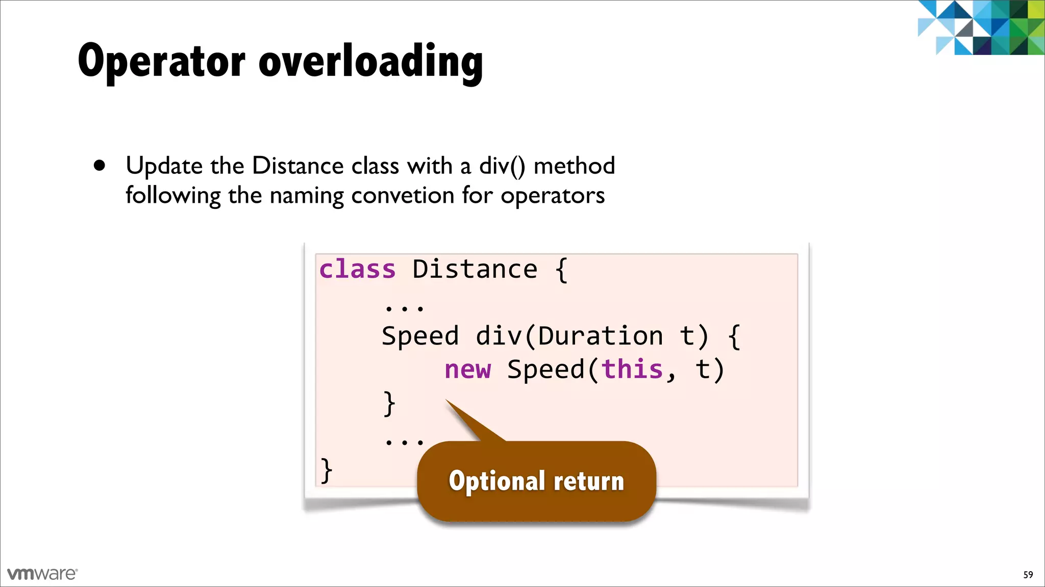Operator overloading

•   Update the Distance class with a div() method
    following the naming convetion for operators

                     class%Distance%{
                     %%%%...
                     %%%%Speed%div(Duration%t)%{
                     %%%%%%%%new%Speed(this,%t)
                     %%%%}
                     %%%%...
                     }       Optional return


                                                    59
 