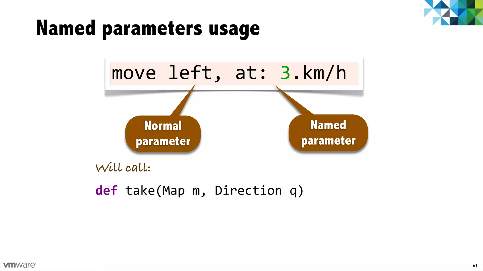 Named parameters usage
       move!left,!at:!3.km/h

             Normal              Named
            parameter           parameter
     Will call:
     def!take(Map!m,!Direction!q)




                                            61
 