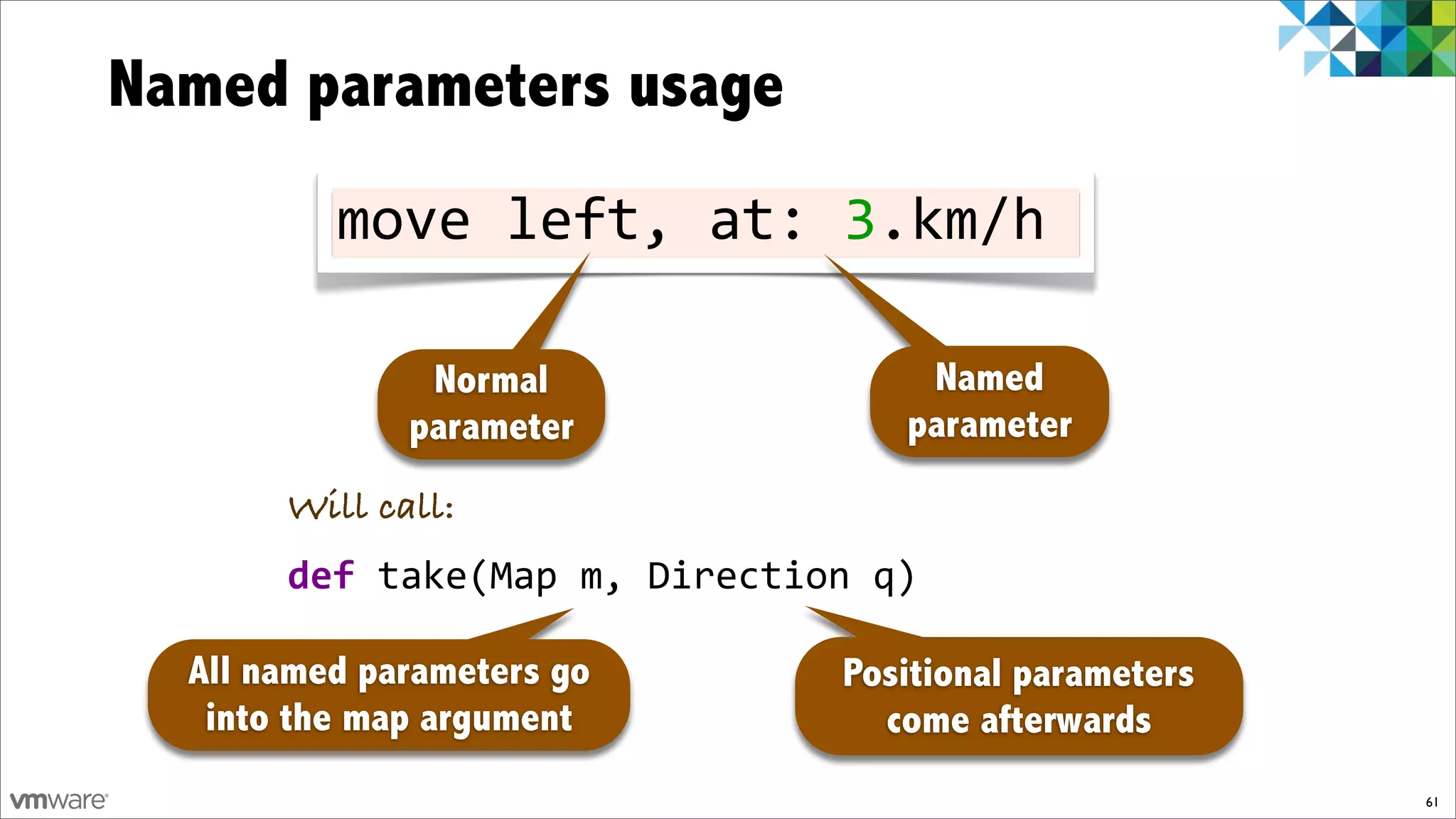 Named parameters usage
          move!left,!at:!3.km/h

               Normal              Named
              parameter           parameter
       Will call:
       def!take(Map!m,!Direction!q)

  All named parameters go      Positional parameters
   into the map argument         come afterwards
                                                       61
 