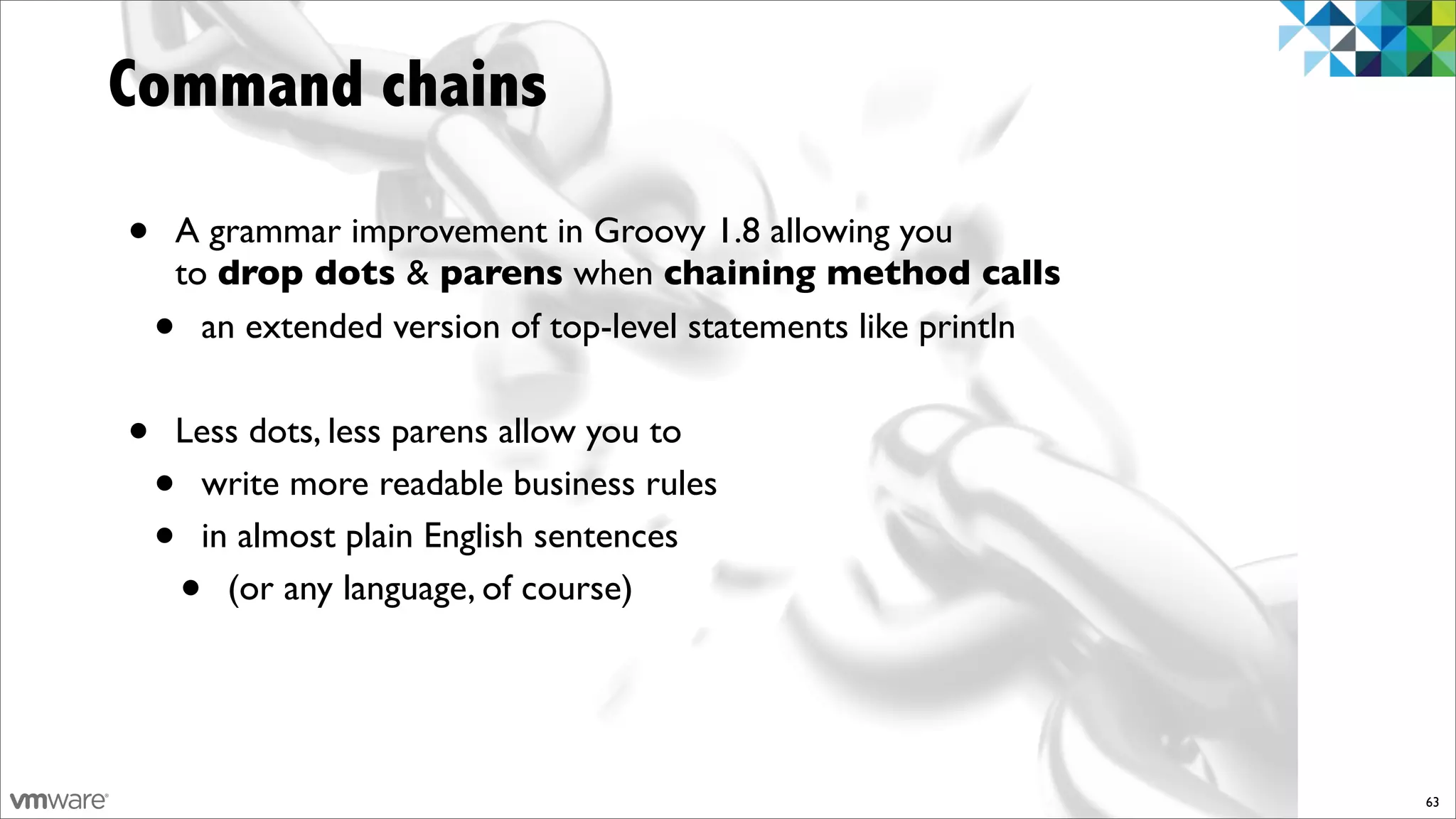 Command chains

•   A grammar improvement in Groovy 1.8 allowing you
    to drop dots & parens when chaining method calls
    • an extended version of top-level statements like println


•   Less dots, less parens allow you to
    •write more readable business rules
    •in almost plain English sentences
        •
       (or any language, of course)




                                                                 63
 