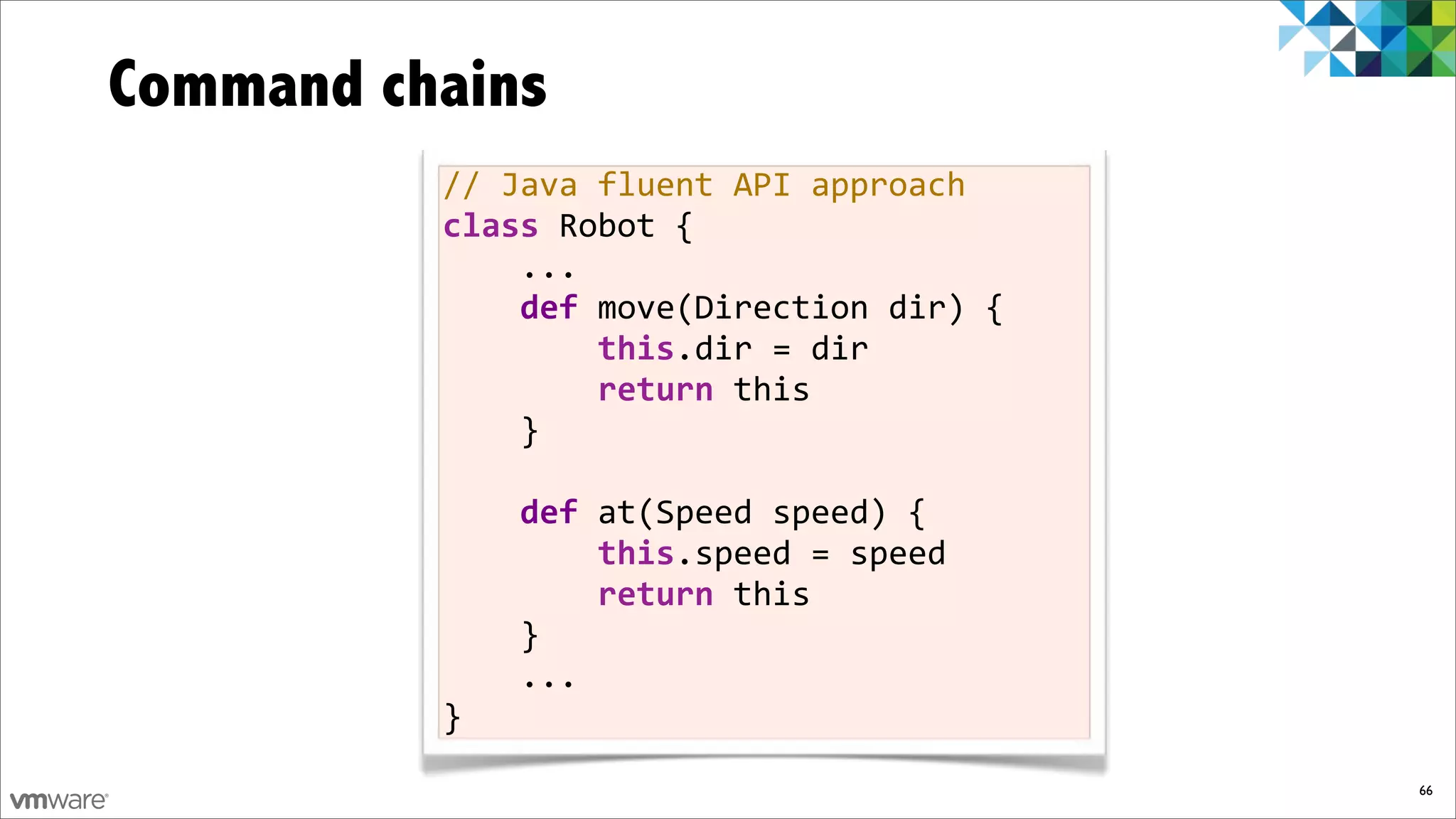 Command chains
          //%Java%fluent%API%approach
          class%Robot%{
          %%%%...
          $$$$def%move(Direction%dir)%{
          %%%%%%%%this.dir%=%dir
          %%%%%%%%return%this
          %%%%}

          %%%%def%at(Speed%speed)%{
          %%%%%%%%this.speed%=%speed
          %%%%%%%%return%this
          %%%%}
          %%%%...
          }
                                          66
 