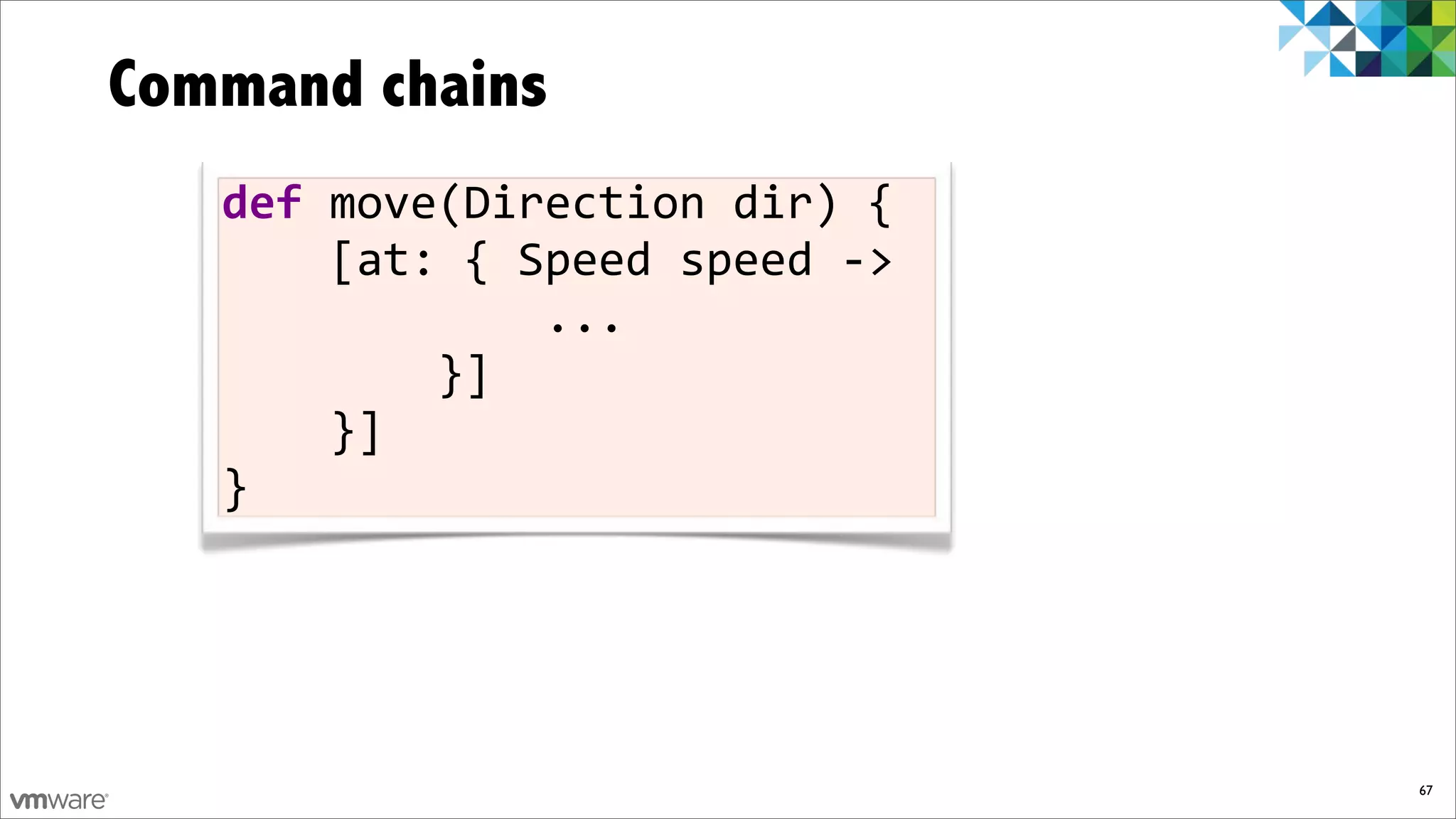 Command chains
   def)move(Direction)dir)){
   ))))[at:){)Speed)speed)F>
   ))))))))))))...
   ))))))))}]
   ))))}]
   }




                               67
 