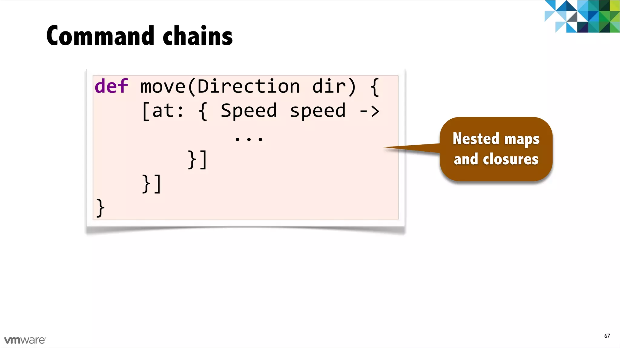 Command chains
   def)move(Direction)dir)){
   ))))[at:){)Speed)speed)F>
   ))))))))))))...             Nested maps
   ))))))))}]                  and closures
   ))))}]
   }




                                              67
 
