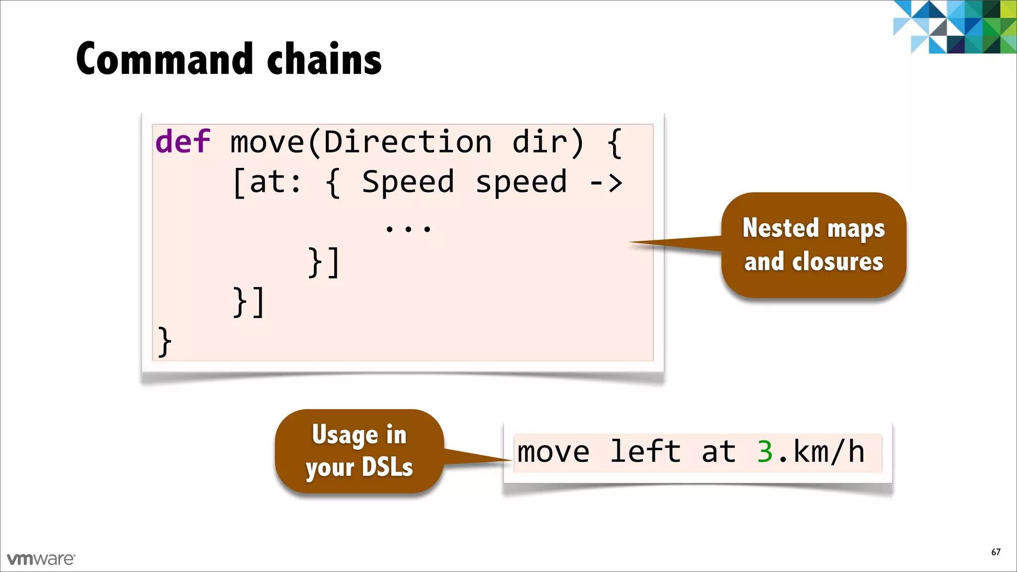 Command chains
   def)move(Direction)dir)){
   ))))[at:){)Speed)speed)F>
   ))))))))))))...                 Nested maps
   ))))))))}]                      and closures
   ))))}]
   }

            Usage in
           your DSLs   move%left%at%3.km/h

                                                  67
 