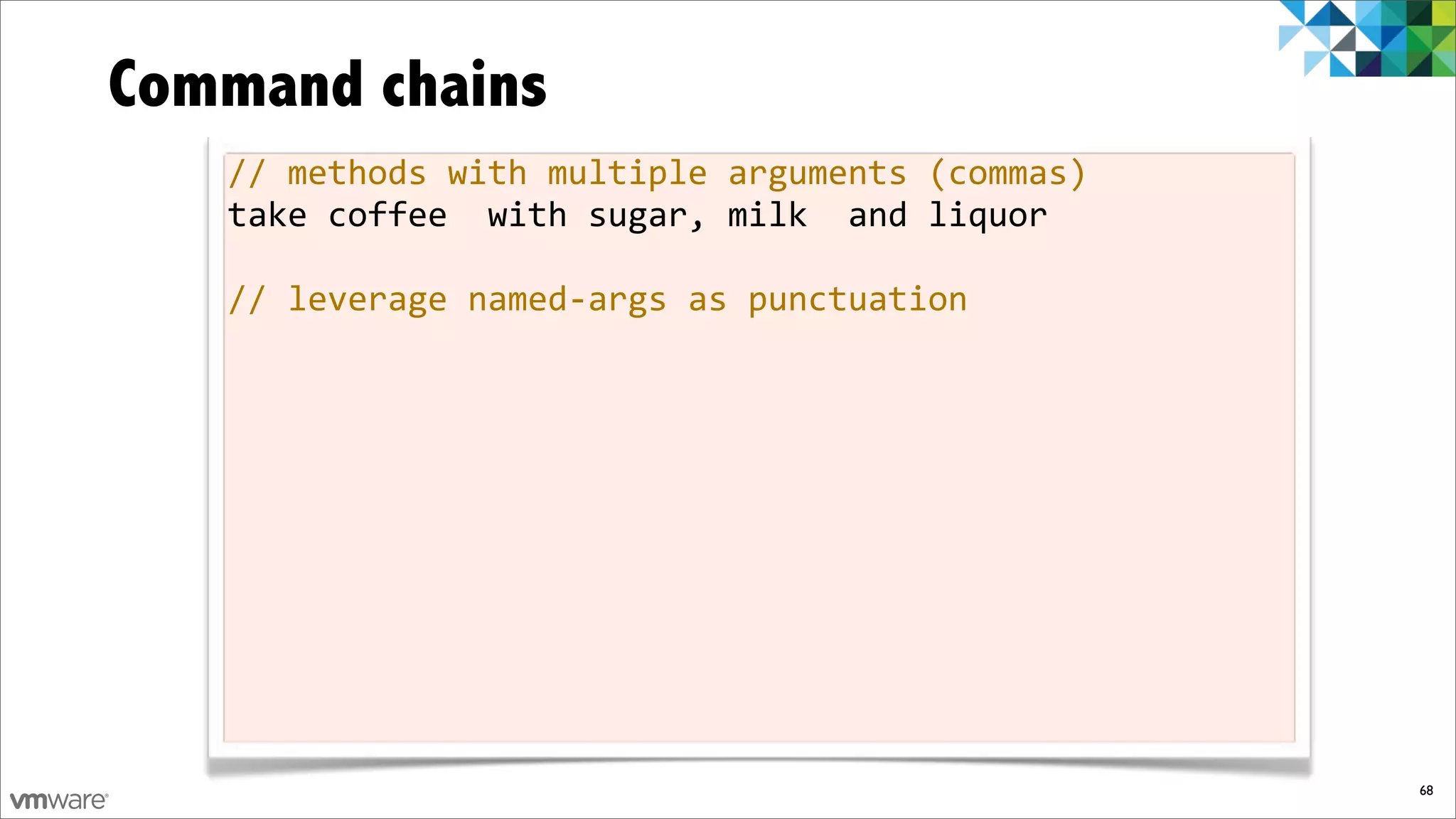 Command chains
   //%methods%with%multiple%arguments%(commas)
   take%coffee%%with%sugar,%milk%%and%liquor

   //%leverage%namedfargs%as%punctuation




                                                 68
 