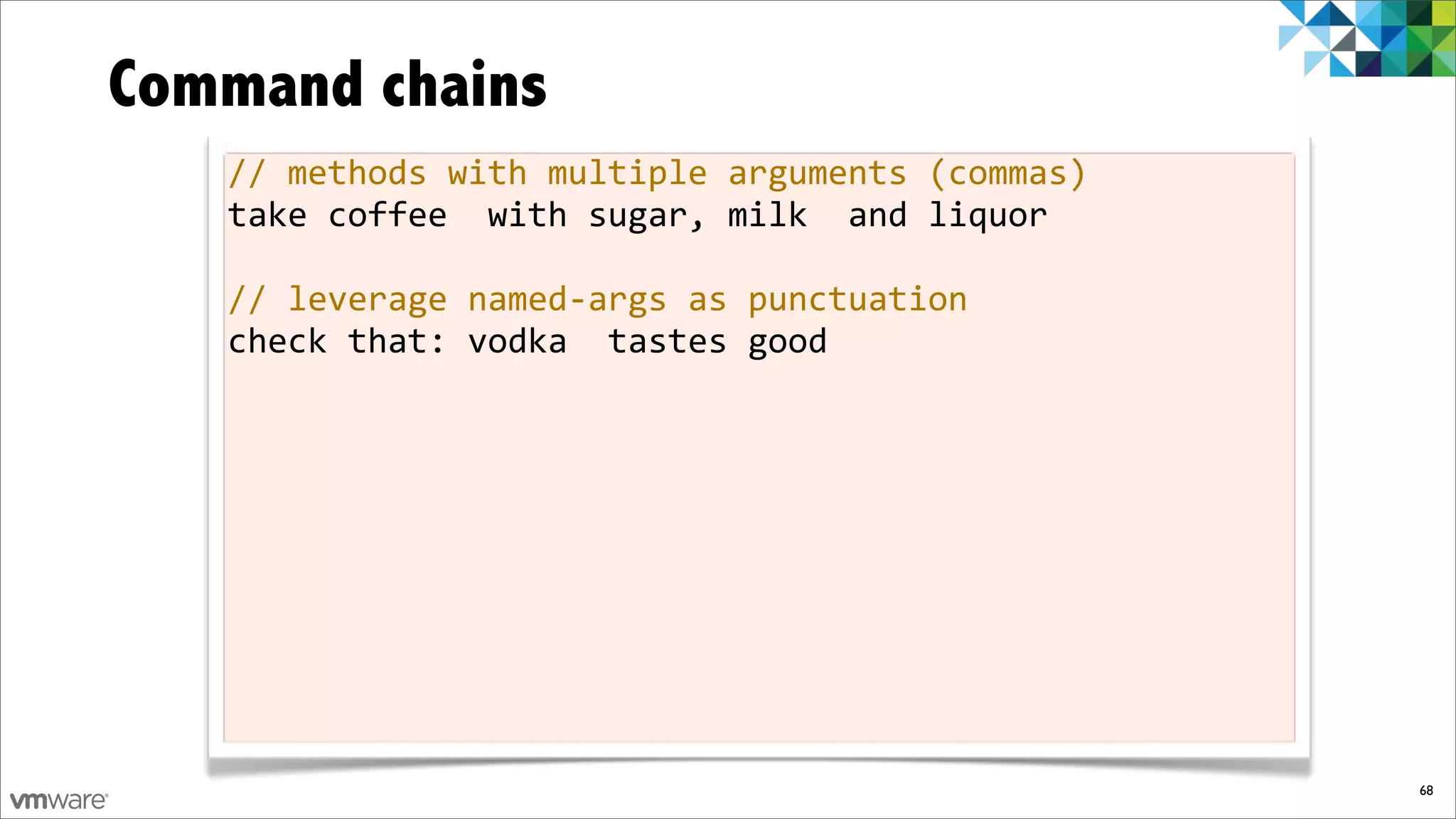 Command chains
   //%methods%with%multiple%arguments%(commas)
   take%coffee%%with%sugar,%milk%%and%liquor

   //%leverage%namedfargs%as%punctuation
   check%that:%vodka%%tastes%good




                                                 68
 