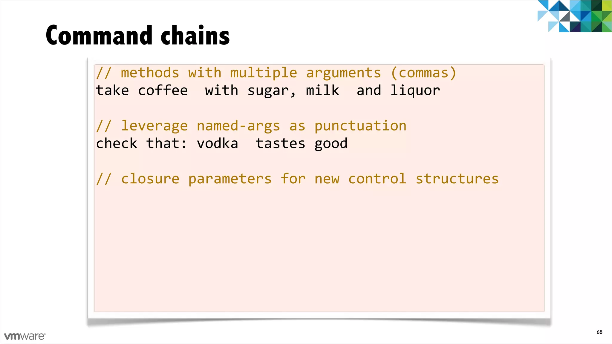 Command chains
   //%methods%with%multiple%arguments%(commas)
   take%coffee%%with%sugar,%milk%%and%liquor

   //%leverage%namedfargs%as%punctuation
   check%that:%vodka%%tastes%good

   //%closure%parameters%for%new%control%structures




                                                      68
 