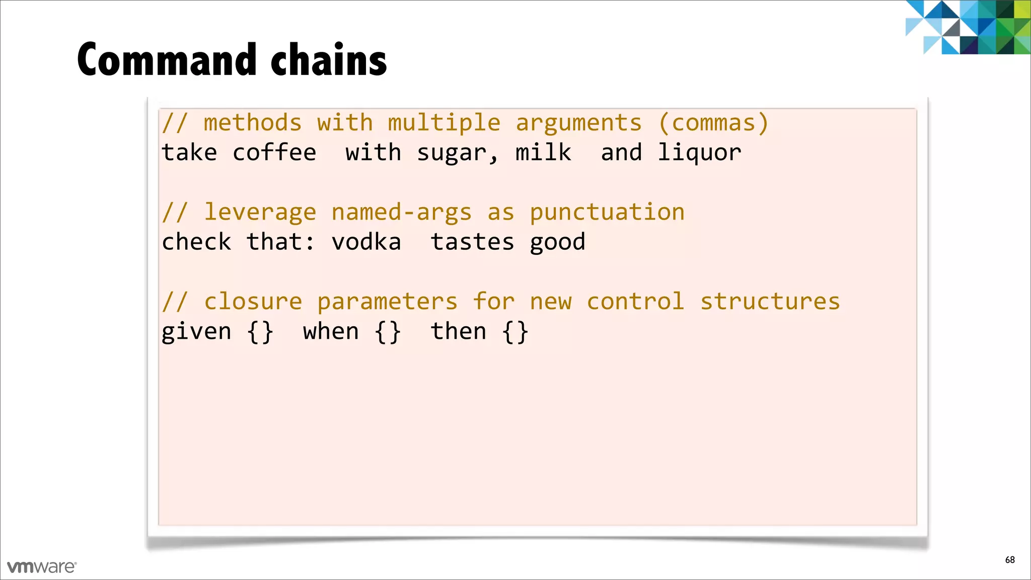 Command chains
   //%methods%with%multiple%arguments%(commas)
   take%coffee%%with%sugar,%milk%%and%liquor

   //%leverage%namedfargs%as%punctuation
   check%that:%vodka%%tastes%good

   //%closure%parameters%for%new%control%structures
   given%{}%%when%{}%%then%{}




                                                      68
 