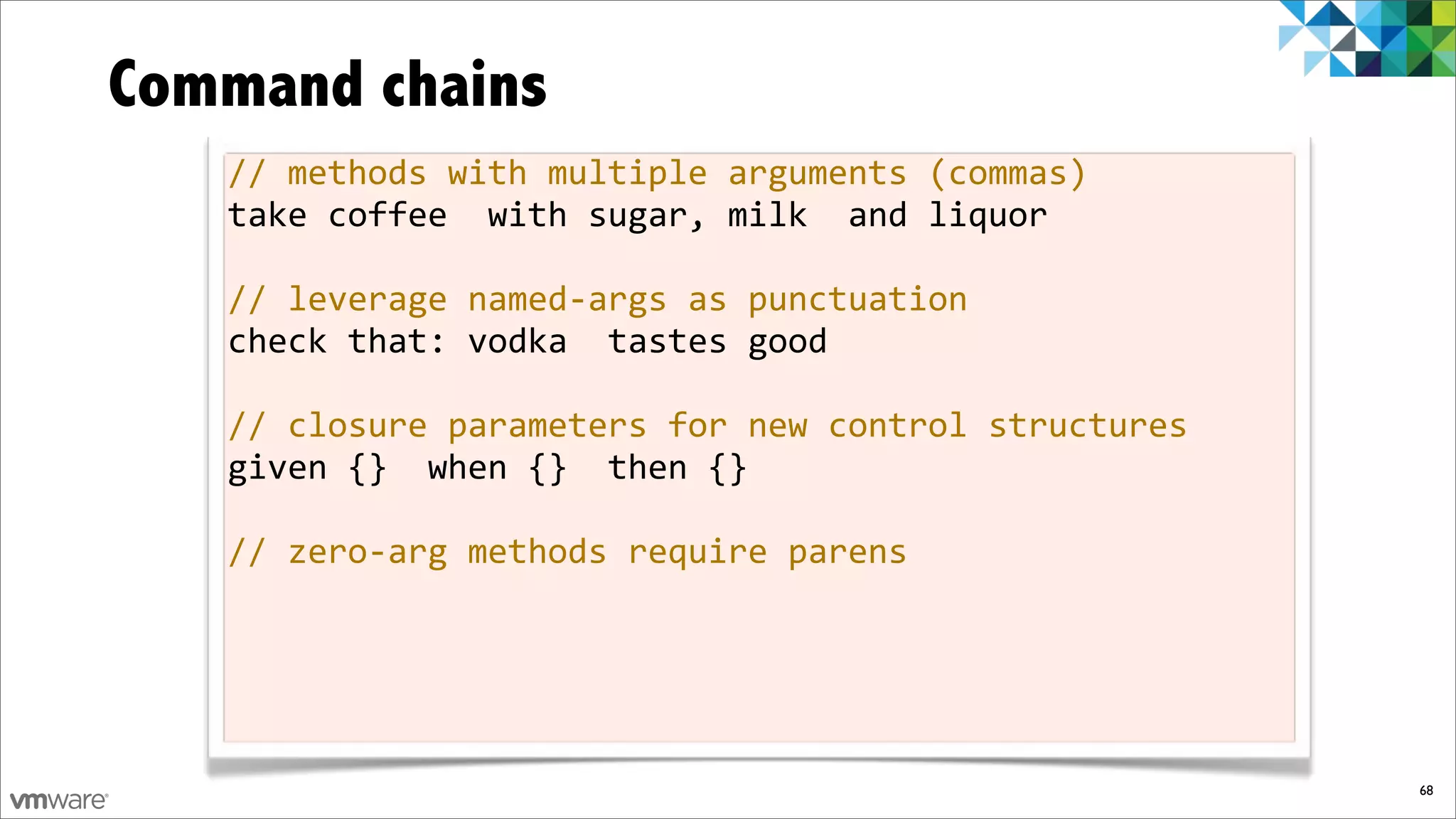 Command chains
   //%methods%with%multiple%arguments%(commas)
   take%coffee%%with%sugar,%milk%%and%liquor

   //%leverage%namedfargs%as%punctuation
   check%that:%vodka%%tastes%good

   //%closure%parameters%for%new%control%structures
   given%{}%%when%{}%%then%{}

   //%zerofarg%methods%require%parens




                                                      68
 
