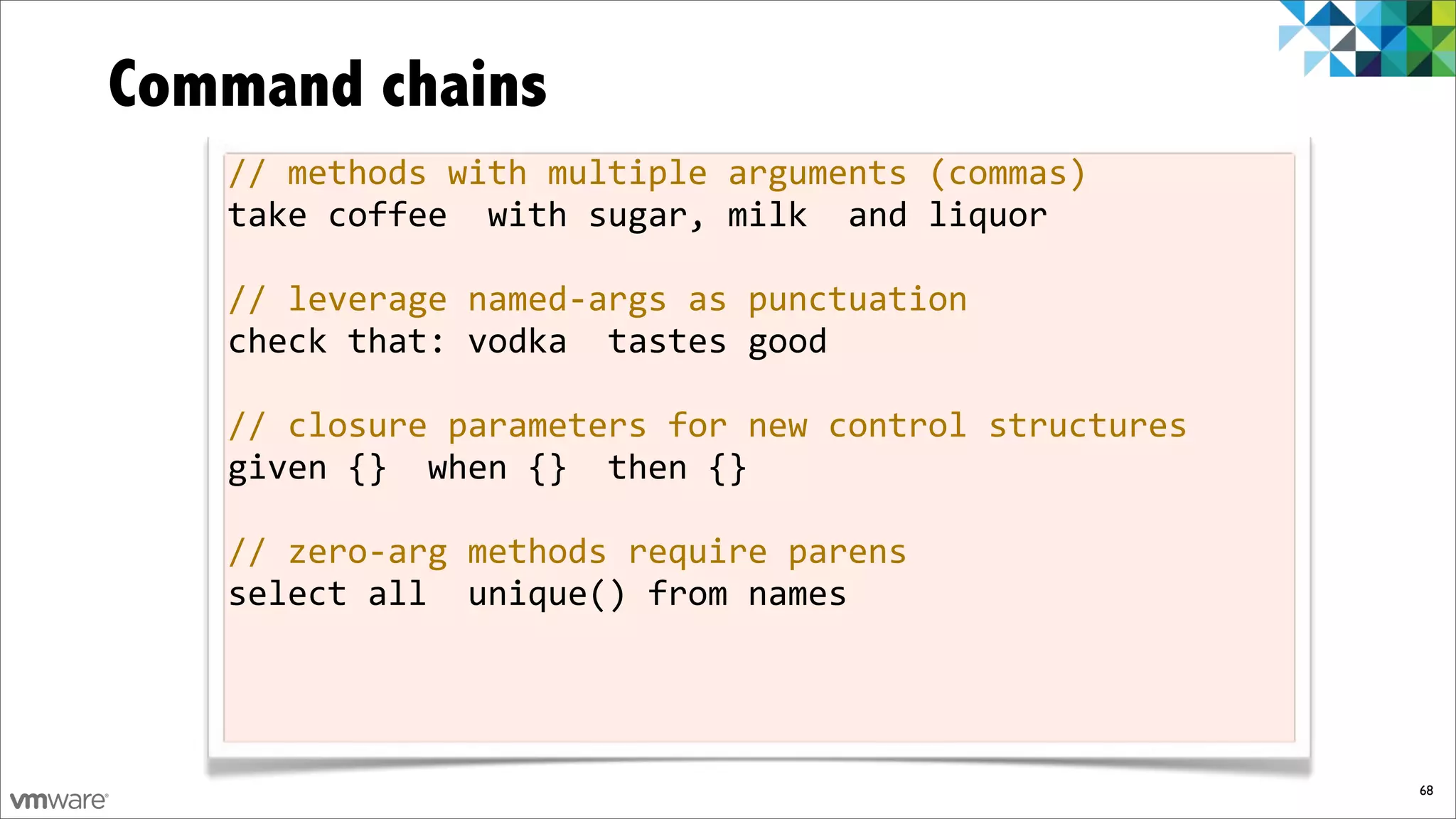 Command chains
   //%methods%with%multiple%arguments%(commas)
   take%coffee%%with%sugar,%milk%%and%liquor

   //%leverage%namedfargs%as%punctuation
   check%that:%vodka%%tastes%good

   //%closure%parameters%for%new%control%structures
   given%{}%%when%{}%%then%{}

   //%zerofarg%methods%require%parens
   select%all%%unique()%from%names




                                                      68
 