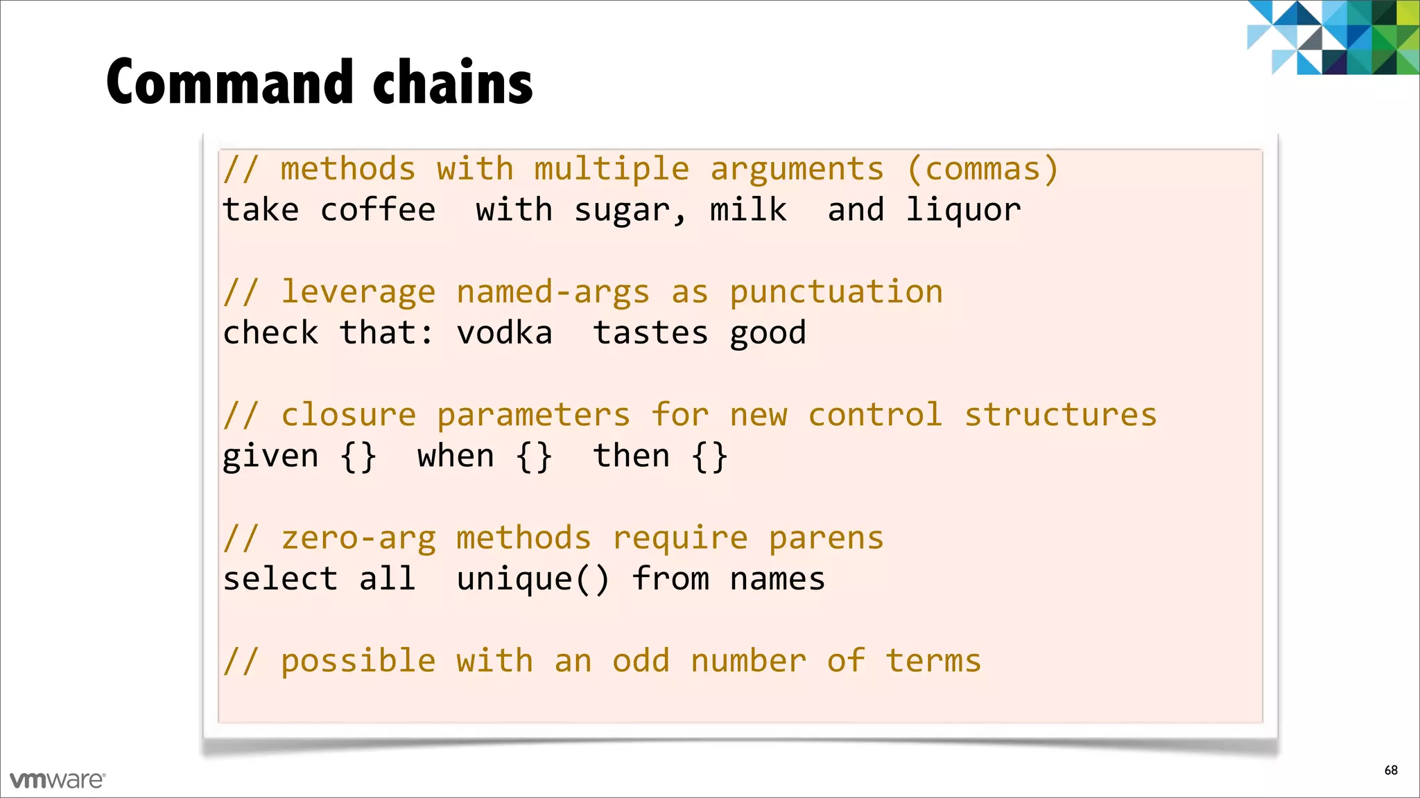 Command chains
   //%methods%with%multiple%arguments%(commas)
   take%coffee%%with%sugar,%milk%%and%liquor

   //%leverage%namedfargs%as%punctuation
   check%that:%vodka%%tastes%good

   //%closure%parameters%for%new%control%structures
   given%{}%%when%{}%%then%{}

   //%zerofarg%methods%require%parens
   select%all%%unique()%from%names

   //%possible%with%an%odd%number%of%terms

                                                      68
 