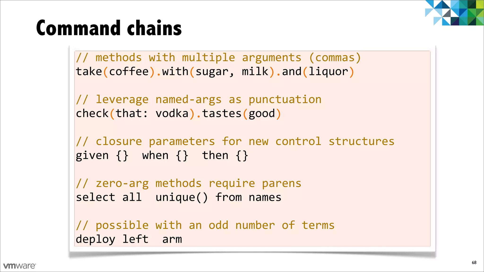 Command chains
   //%methods%with%multiple%arguments%(commas)
   take%coffee%%with%sugar,%milk%%and%liquor
   %%%%(%%%%%%).%%%%(%%%%%%%%%%%).%%%(%%%%%%)

   //%leverage%namedfargs%as%punctuation
   check%that:%vodka%%tastes%good
   %%%%%(%%%%%%%%%%%).%%%%%%(%%%%)

   //%closure%parameters%for%new%control%structures
   given%{}%%when%{}%%then%{}

   //%zerofarg%methods%require%parens
   select%all%%unique()%from%names

   //%possible%with%an%odd%number%of%terms
   deploy%left%%arm
                                                      68
 