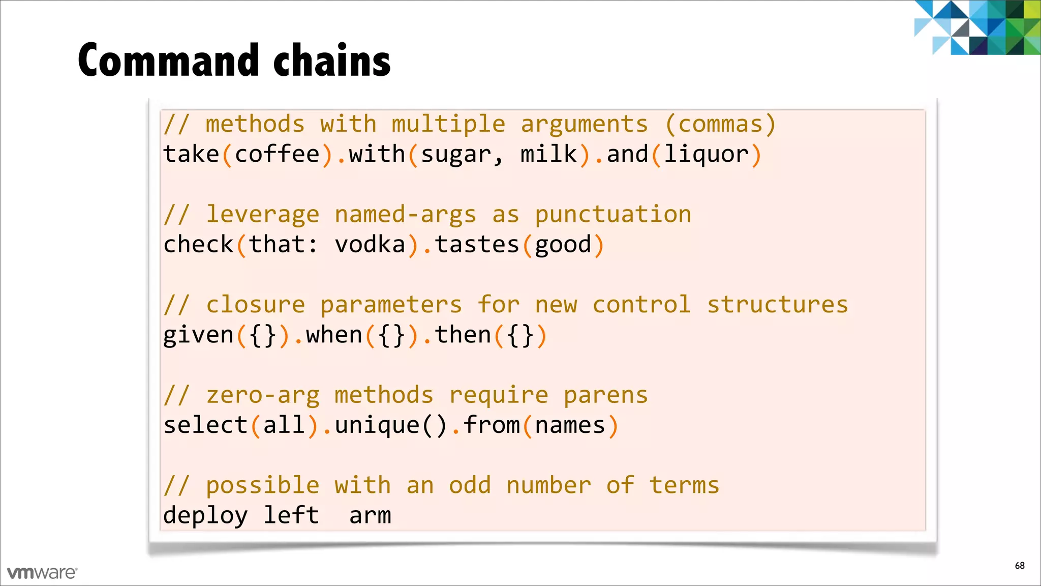 Command chains
   //%methods%with%multiple%arguments%(commas)
   take%coffee%%with%sugar,%milk%%and%liquor
   %%%%(%%%%%%).%%%%(%%%%%%%%%%%).%%%(%%%%%%)

   //%leverage%namedfargs%as%punctuation
   check%that:%vodka%%tastes%good
   %%%%%(%%%%%%%%%%%).%%%%%%(%%%%)

   //%closure%parameters%for%new%control%structures
   given%{}%%when%{}%%then%{}
   %%%%%(%%).%%%%(%%).%%%%(%%)

   //%zerofarg%methods%require%parens
   select%all%%unique()%from%names
   %%%%%%(%%%).%%%%%%%%.%%%%(%%%%%)

   //%possible%with%an%odd%number%of%terms
   deploy%left%%arm
                                                      68
 