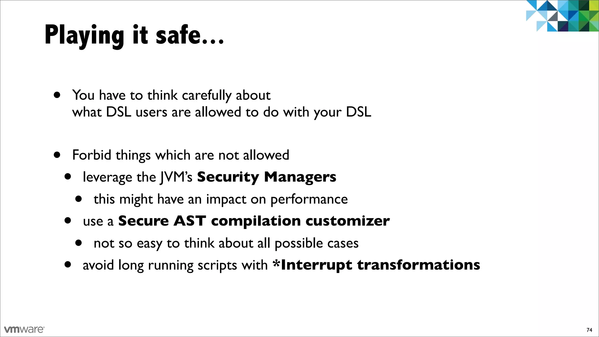 Playing it safe...

•   You have to think carefully about
    what DSL users are allowed to do with your DSL


•   Forbid things which are not allowed
    •leverage the JVM’s Security Managers
        •
       this might have an impact on performance
    •use a Secure AST compilation customizer
        •
       not so easy to think about all possible cases
    •avoid long running scripts with *Interrupt transformations



                                                                  74
 