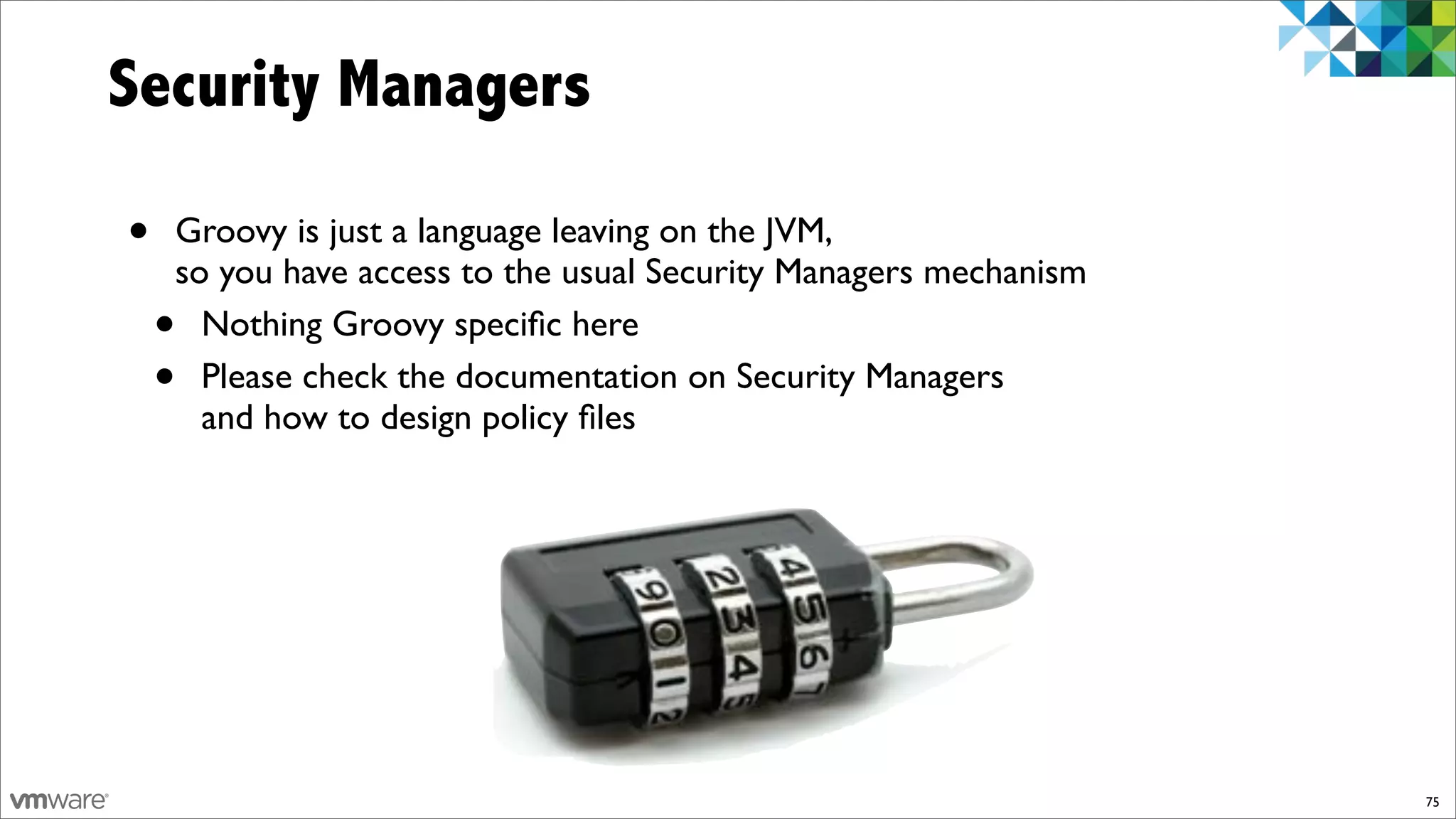 Security Managers

•   Groovy is just a language leaving on the JVM,
    so you have access to the usual Security Managers mechanism
    • Nothing Groovy speciﬁc here
    • Please check the documentation on Security Managers
      and how to design policy ﬁles




                                                                  75
 