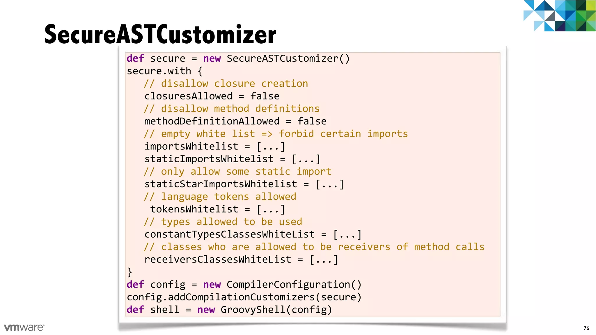 SecureASTCustomizer
      def!secure!=!new!SecureASTCustomizer()
      secure.with!{
         //!disallow!closure!creation
      !!!closuresAllowed!=!false!
         //!disallow!method!definitions
      !!!methodDefinitionAllowed!=!false!
         //!empty!white!list!=>!forbid!certain!imports
      !!!importsWhitelist!=![...]!
      !!!staticImportsWhitelist!=![...]
         //!only!allow!some!static!import
      !!!staticStarImportsWhitelist!=![...]
         //!language!tokens!allowed
      !!!!tokensWhitelist!=![...]
         //!types!allowed!to!be!used
      !!!constantTypesClassesWhiteList!=![...]
         //!classes!who!are!allowed!to!be!receivers!of!method!calls
      !!!receiversClassesWhiteList!=![...]
      }
      def!config!=!new!CompilerConfiguration()
      config.addCompilationCustomizers(secure)
      def!shell!=!new!GroovyShell(config)
                                                                      76
 