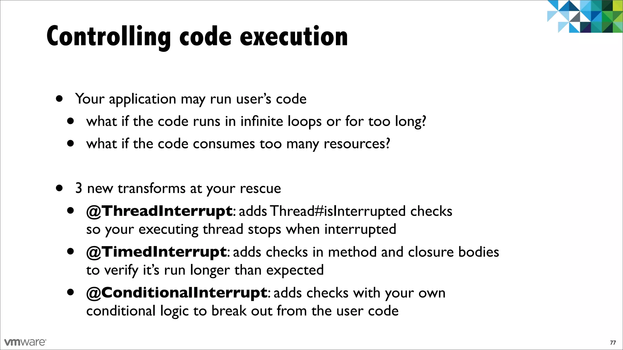 Controlling code execution

•   Your application may run user’s code
    •what if the code runs in inﬁnite loops or for too long?
    •what if the code consumes too many resources?


•   3 new transforms at your rescue
    • @ThreadInterrupt: adds Thread#isInterrupted checks
      so your executing thread stops when interrupted
    • @TimedInterrupt: adds checks in method and closure bodies
      to verify it’s run longer than expected
    • @ConditionalInterrupt: adds checks with your own
      conditional logic to break out from the user code
                                                                  77
 
