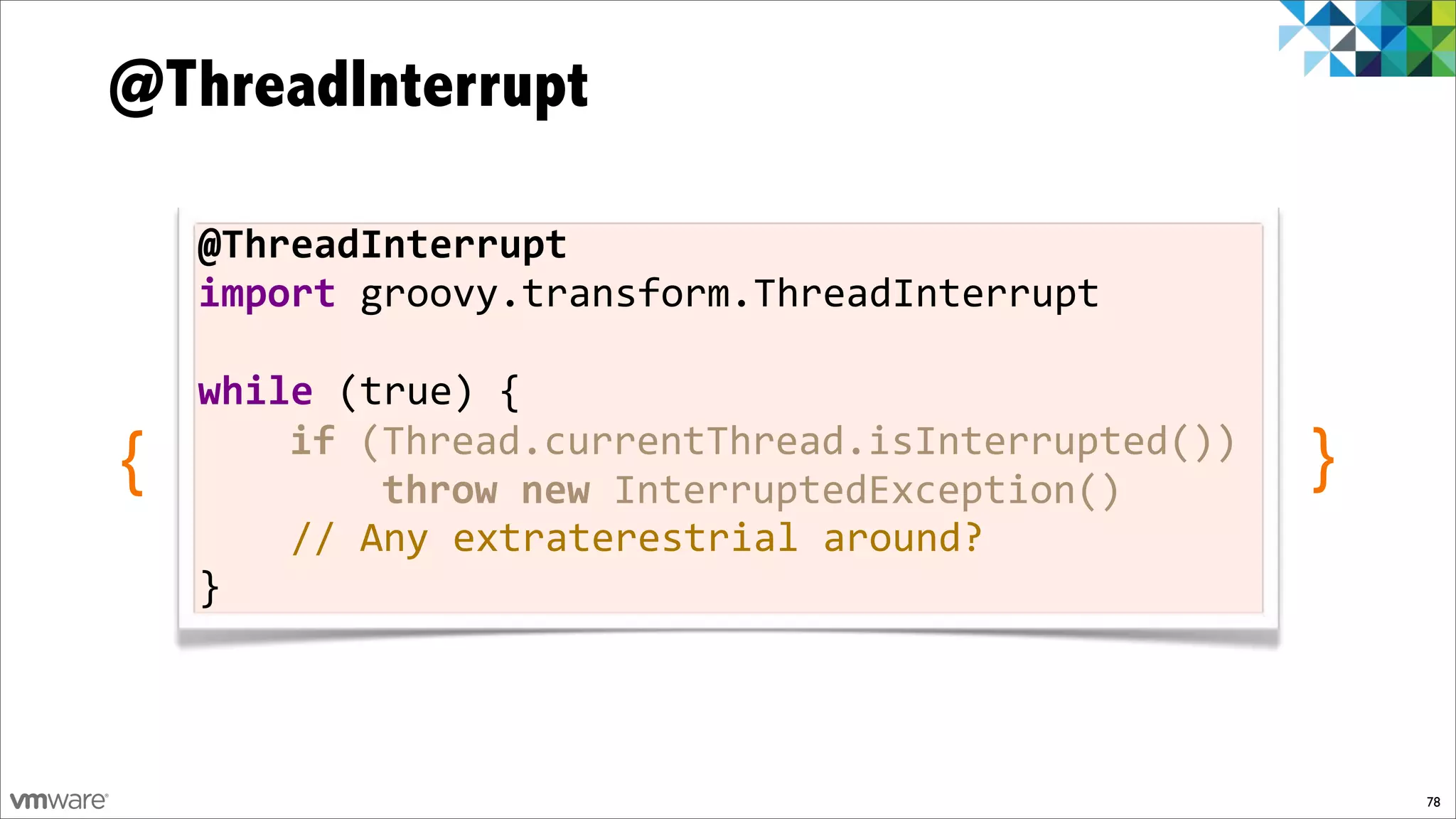 @ThreadInterrupt

    @ThreadInterrupt
    import%groovy.transform.ThreadInterrupt%
    %
    while%(true)%{
{   %%%%if%(Thread.currentThread.isInterrupted())
    %%%%%%%%throw$new%InterruptedException()
                                                    }
    %%%%//%Any%extraterestrial%around?
    }



                                                        78
 