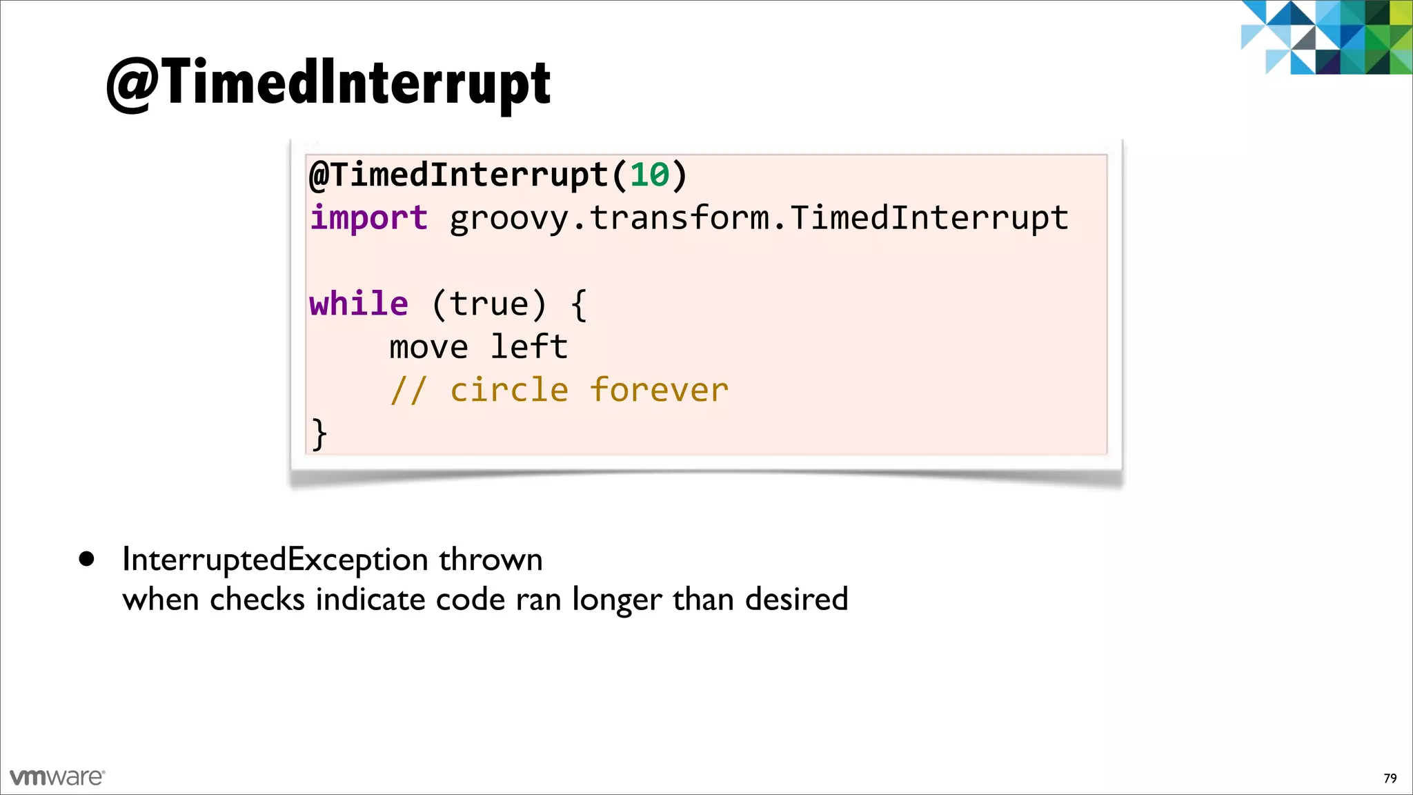 @TimedInterrupt
                @TimedInterrupt(10)
                import!groovy.transform.TimedInterrupt!
                !
                while!(true)!{
                !!!!move!left
                !!!!//!circle!forever
                }


•   InterruptedException thrown
    when checks indicate code ran longer than desired



                                                          79
 