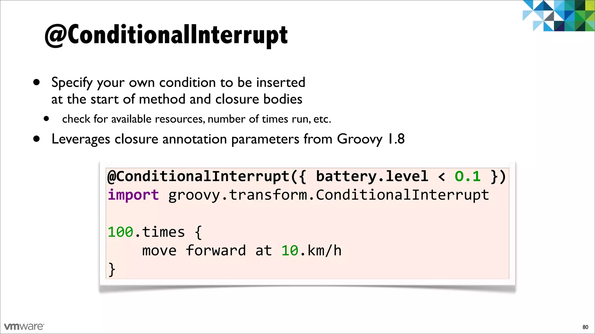 @ConditionalInterrupt
•       Specify your own condition to be inserted
        at the start of method and closure bodies
    •    check for available resources, number of times run, etc.

•       Leverages closure annotation parameters from Groovy 1.8

                  @ConditionalInterrupt({$battery.level$<$O.1$})
                  import%groovy.transform.ConditionalInterrupt

                  100.times%{%%%%
                  %%%%move%forward%at%10.km/h
                  }


                                                                    80
 