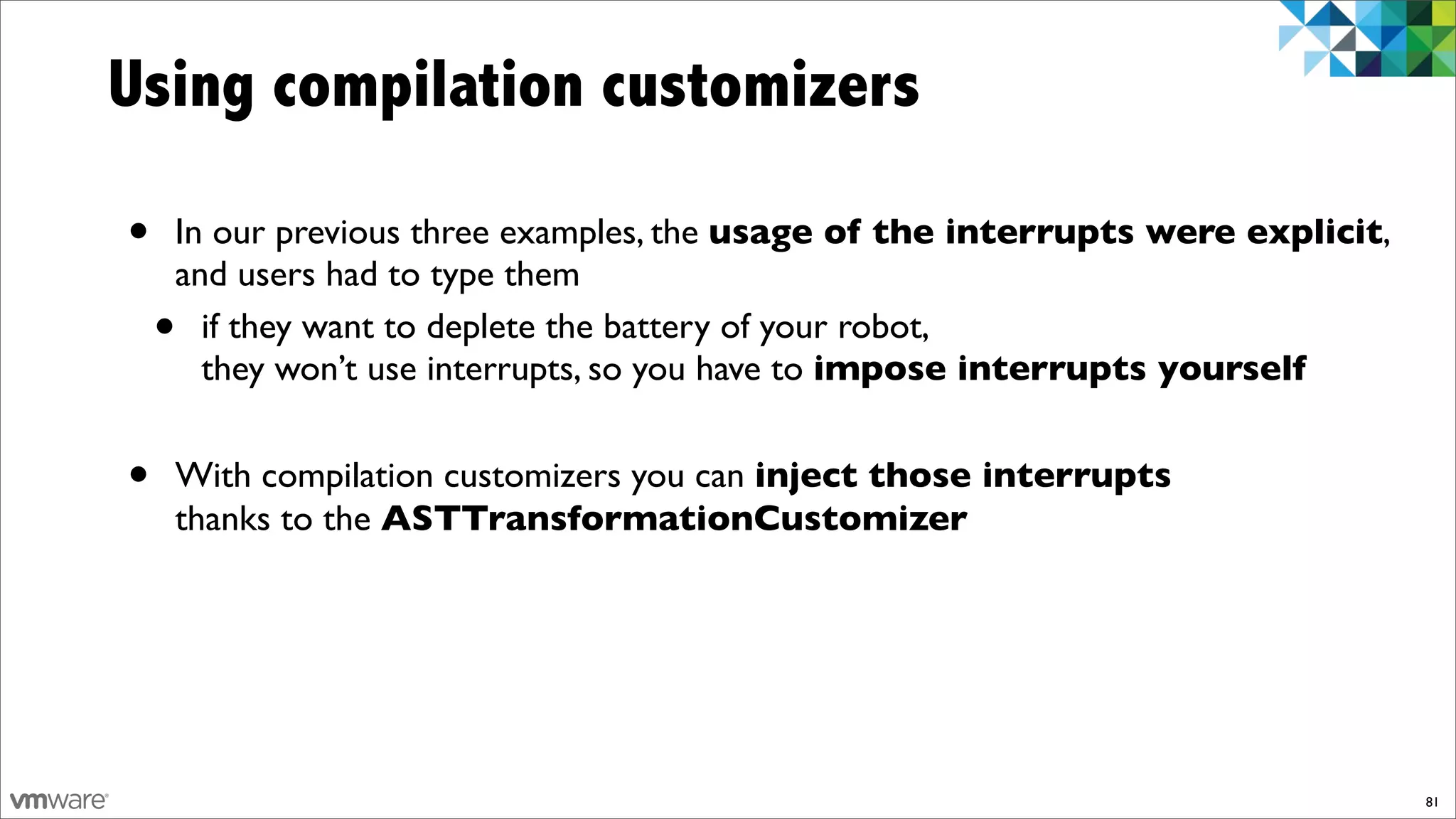 Using compilation customizers

•   In our previous three examples, the usage of the interrupts were explicit,
    and users had to type them
    • if they want to deplete the battery of your robot,
      they won’t use interrupts, so you have to impose interrupts yourself


•   With compilation customizers you can inject those interrupts
    thanks to the ASTTransformationCustomizer




                                                                                 81
 