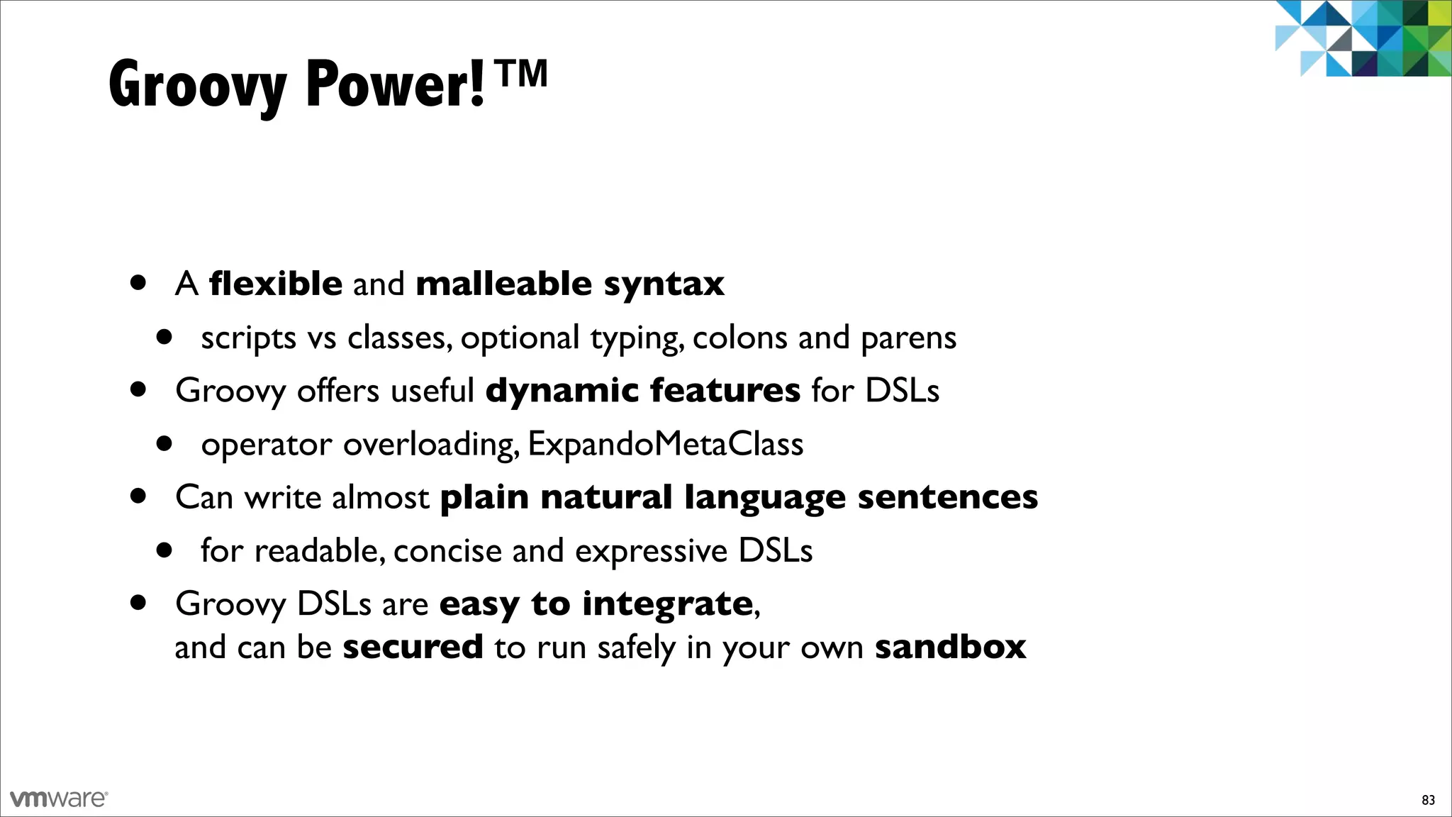 Groovy Power!™

•   A ﬂexible and malleable syntax
    • scripts vs classes, optional typing, colons and parens
•   Groovy offers useful dynamic features for DSLs
    • operator overloading, ExpandoMetaClass
•   Can write almost plain natural language sentences
    • for readable, concise and expressive DSLs
•   Groovy DSLs are easy to integrate,
    and can be secured to run safely in your own sandbox



                                                               83
 
