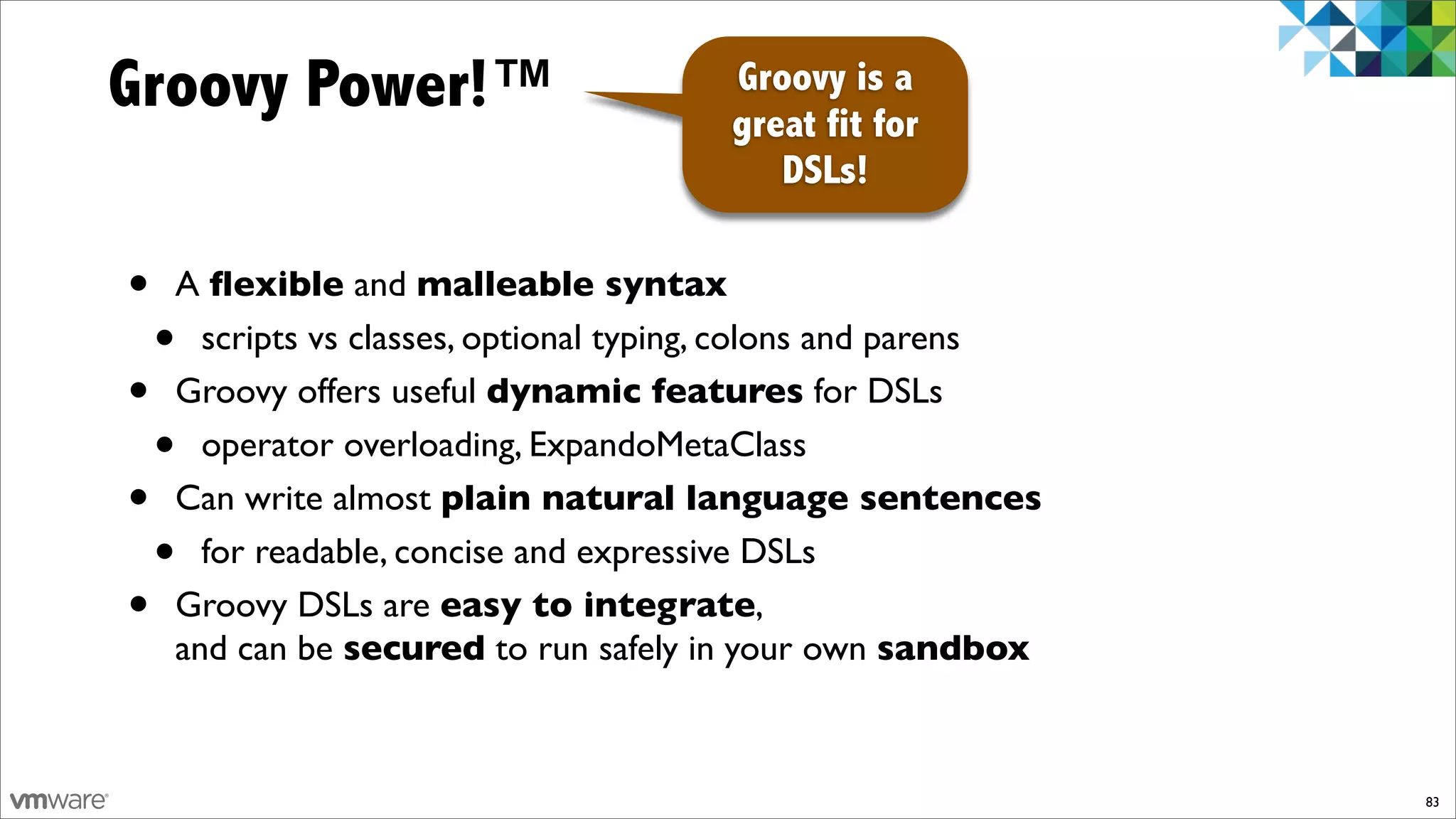 Groovy Power!™                         Groovy is a
                                       great fit for
                                          DSLs!

•   A ﬂexible and malleable syntax
    • scripts vs classes, optional typing, colons and parens
•   Groovy offers useful dynamic features for DSLs
    • operator overloading, ExpandoMetaClass
•   Can write almost plain natural language sentences
    • for readable, concise and expressive DSLs
•   Groovy DSLs are easy to integrate,
    and can be secured to run safely in your own sandbox



                                                               83
 