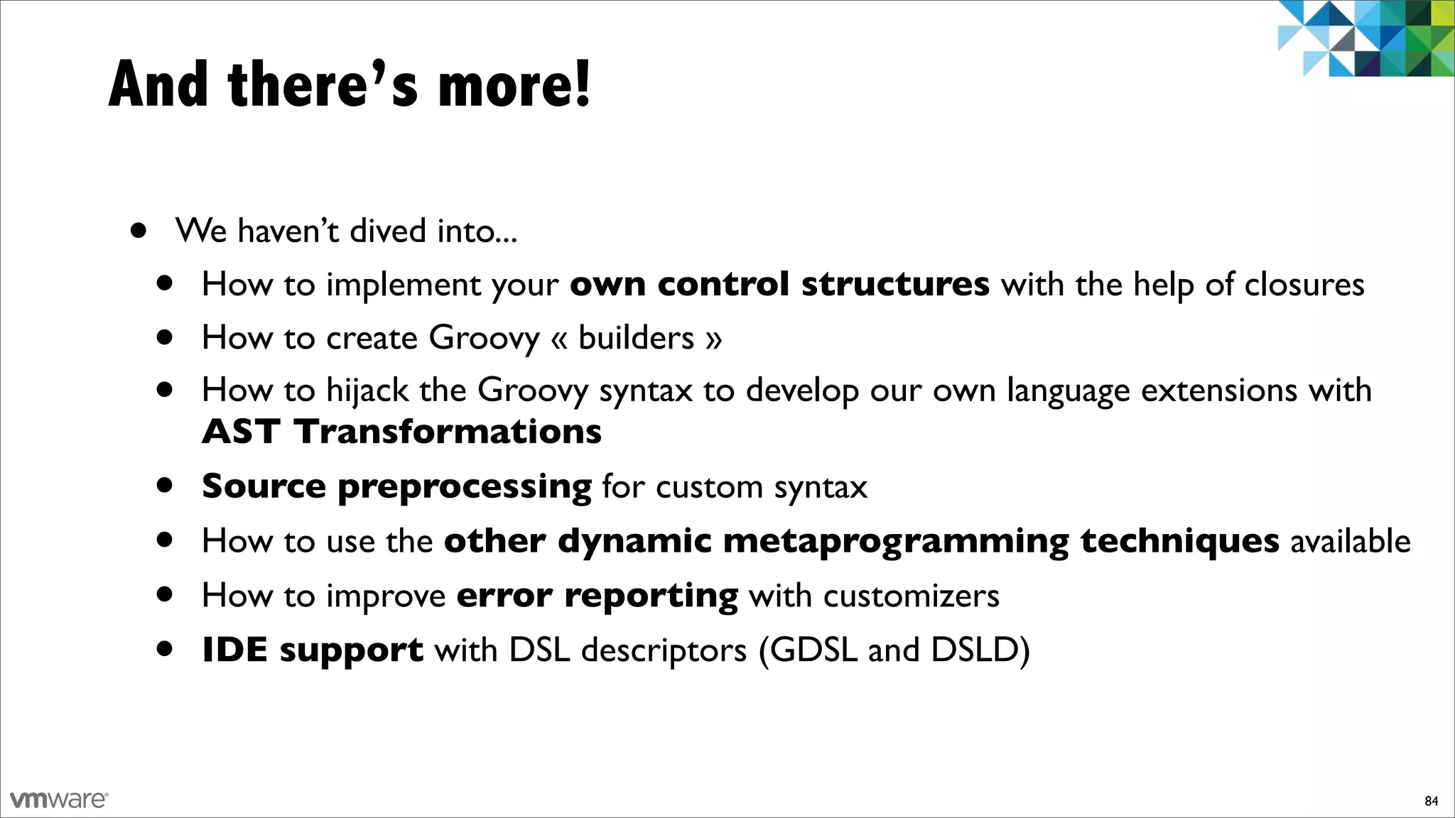And there’s more!

•   We haven’t dived into...
    •How to implement your own control structures with the help of closures
    •How to create Groovy « builders »
    •How to hijack the Groovy syntax to develop our own language extensions with
     AST Transformations
    •Source preprocessing for custom syntax
    •How to use the other dynamic metaprogramming techniques available
    •How to improve error reporting with customizers
    •IDE support with DSL descriptors (GDSL and DSLD)


                                                                                   84
 