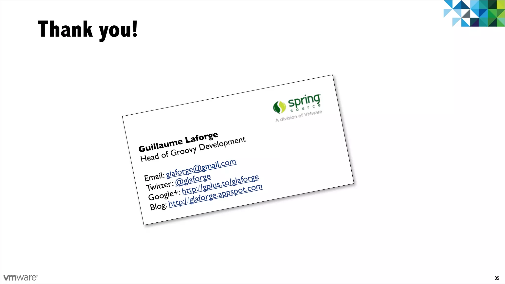 Thank you!



                                   ge
                          e   Lafor lopment
             Gui llaum ovy Deve
             Head   of Gro
                                          om
                               @  gmail.c
                       laforge rge
              Email: g @glafo             o/glaforg
                                                   e
              Twitter : http://gplus.t spot.com
                           :
               G oogle+ //glaforge.app
                           p:
               B  log: htt




                                                       85
 