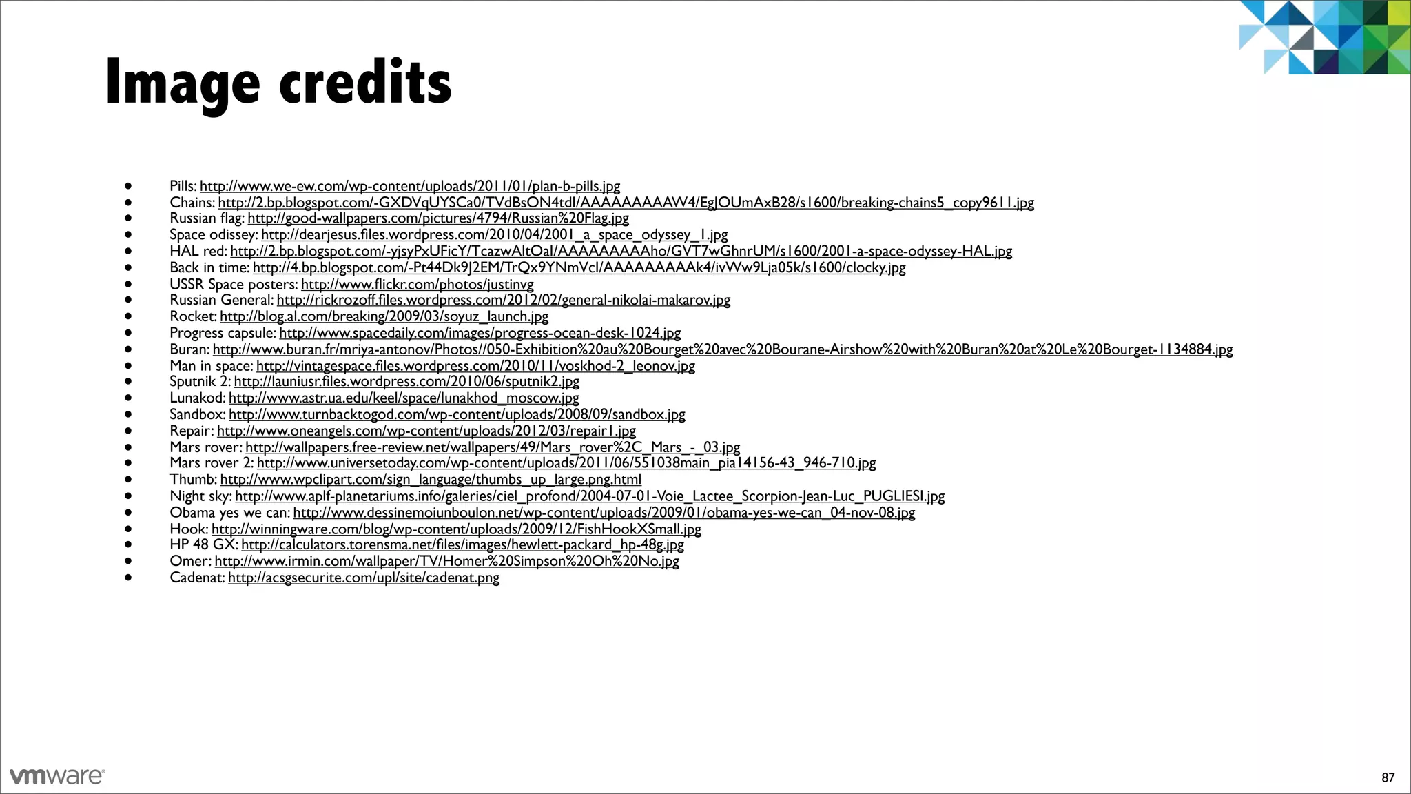 Image credits
•   Pills: http://www.we-ew.com/wp-content/uploads/2011/01/plan-b-pills.jpg
•   Chains: http://2.bp.blogspot.com/-GXDVqUYSCa0/TVdBsON4tdI/AAAAAAAAAW4/EgJOUmAxB28/s1600/breaking-chains5_copy9611.jpg
•   Russian ﬂag: http://good-wallpapers.com/pictures/4794/Russian%20Flag.jpg
•   Space odissey: http://dearjesus.ﬁles.wordpress.com/2010/04/2001_a_space_odyssey_1.jpg
•   HAL red: http://2.bp.blogspot.com/-yjsyPxUFicY/TcazwAltOaI/AAAAAAAAAho/GVT7wGhnrUM/s1600/2001-a-space-odyssey-HAL.jpg
•   Back in time: http://4.bp.blogspot.com/-Pt44Dk9J2EM/TrQx9YNmVcI/AAAAAAAAAk4/ivWw9Lja05k/s1600/clocky.jpg
•   USSR Space posters: http://www.ﬂickr.com/photos/justinvg
•   Russian General: http://rickrozoff.ﬁles.wordpress.com/2012/02/general-nikolai-makarov.jpg
•   Rocket: http://blog.al.com/breaking/2009/03/soyuz_launch.jpg
•   Progress capsule: http://www.spacedaily.com/images/progress-ocean-desk-1024.jpg
•   Buran: http://www.buran.fr/mriya-antonov/Photos//050-Exhibition%20au%20Bourget%20avec%20Bourane-Airshow%20with%20Buran%20at%20Le%20Bourget-1134884.jpg
•   Man in space: http://vintagespace.ﬁles.wordpress.com/2010/11/voskhod-2_leonov.jpg
•   Sputnik 2: http://launiusr.ﬁles.wordpress.com/2010/06/sputnik2.jpg
•   Lunakod: http://www.astr.ua.edu/keel/space/lunakhod_moscow.jpg
•   Sandbox: http://www.turnbacktogod.com/wp-content/uploads/2008/09/sandbox.jpg
•   Repair: http://www.oneangels.com/wp-content/uploads/2012/03/repair1.jpg
•   Mars rover: http://wallpapers.free-review.net/wallpapers/49/Mars_rover%2C_Mars_-_03.jpg
•   Mars rover 2: http://www.universetoday.com/wp-content/uploads/2011/06/551038main_pia14156-43_946-710.jpg
•   Thumb: http://www.wpclipart.com/sign_language/thumbs_up_large.png.html
•   Night sky: http://www.aplf-planetariums.info/galeries/ciel_profond/2004-07-01-Voie_Lactee_Scorpion-Jean-Luc_PUGLIESI.jpg
•   Obama yes we can: http://www.dessinemoiunboulon.net/wp-content/uploads/2009/01/obama-yes-we-can_04-nov-08.jpg
•   Hook: http://winningware.com/blog/wp-content/uploads/2009/12/FishHookXSmall.jpg
•   HP 48 GX: http://calculators.torensma.net/ﬁles/images/hewlett-packard_hp-48g.jpg
•   Omer: http://www.irmin.com/wallpaper/TV/Homer%20Simpson%20Oh%20No.jpg
•   Cadenat: http://acsgsecurite.com/upl/site/cadenat.png




                                                                                                                                                             87
 