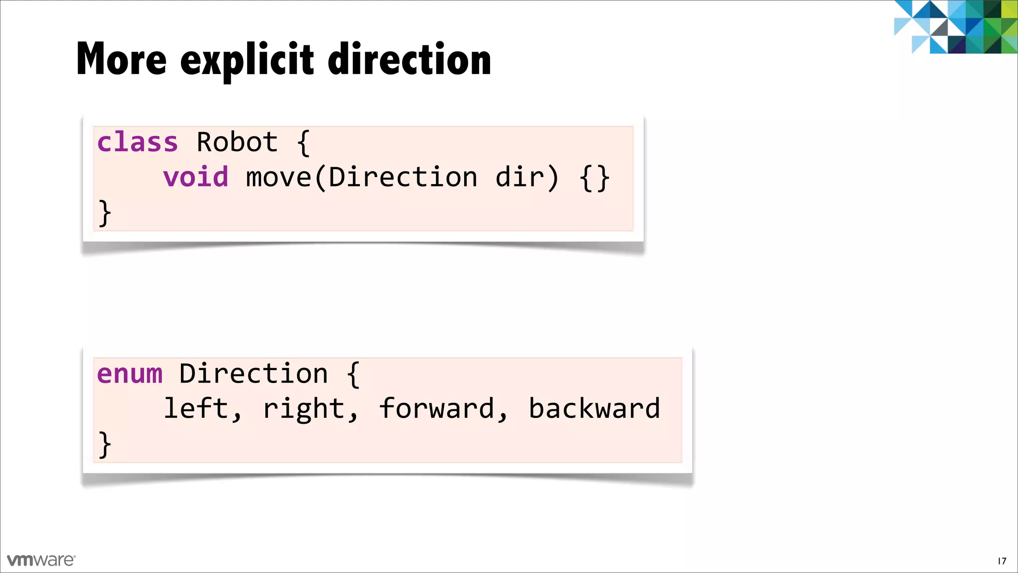 More explicit direction
 class!Robot!{
 !!!!void)move(Direction!dir)!{}
 }




 enum!Direction!{
 !!!!left,!right,!forward,!backward
 }


                                      17
 