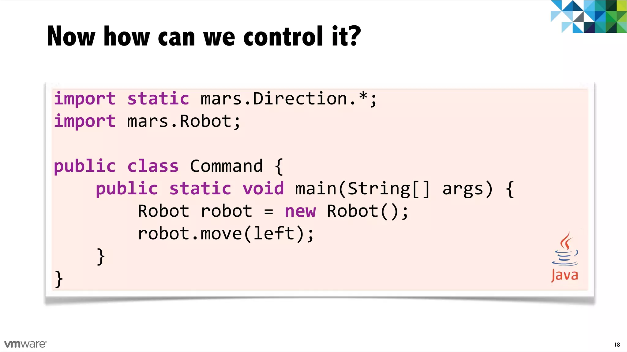 Now how can we control it?

import)static)mars.Direction.*;
import)mars.Robot;

public)class)Command!{
))))public)static)void)main(String[]!args)!{
!!!!!!!!Robot!robot!=)new!Robot();
!!!!!!!!robot.move(left);
!!!!}
}


                                               18
 