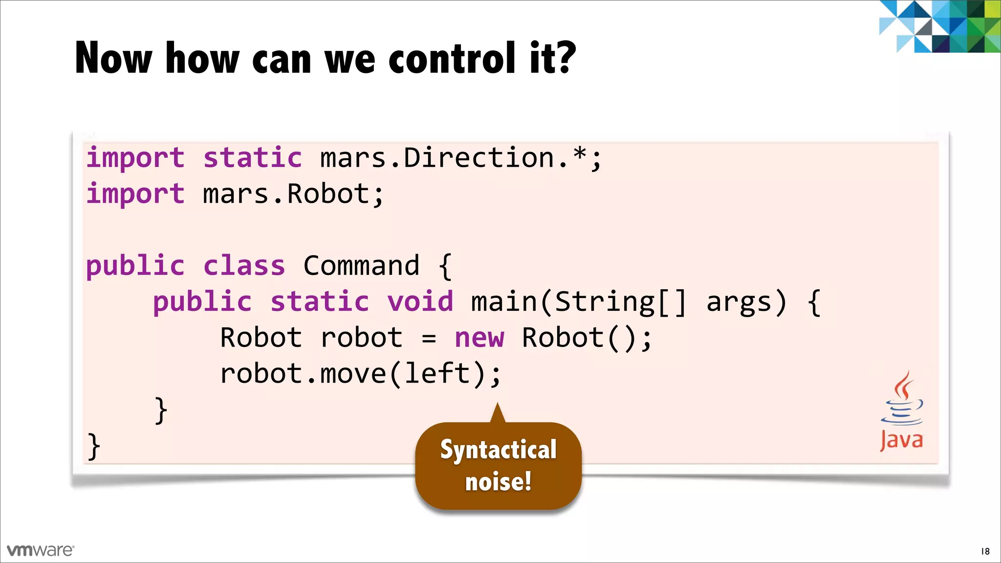 Now how can we control it?

import)static)mars.Direction.*;
import)mars.Robot;

public)class)Command!{
))))public)static)void)main(String[]!args)!{
!!!!!!!!Robot!robot!=)new!Robot();
!!!!!!!!robot.move(left);
!!!!}
}                    Syntactical
                      noise!

                                               18
 