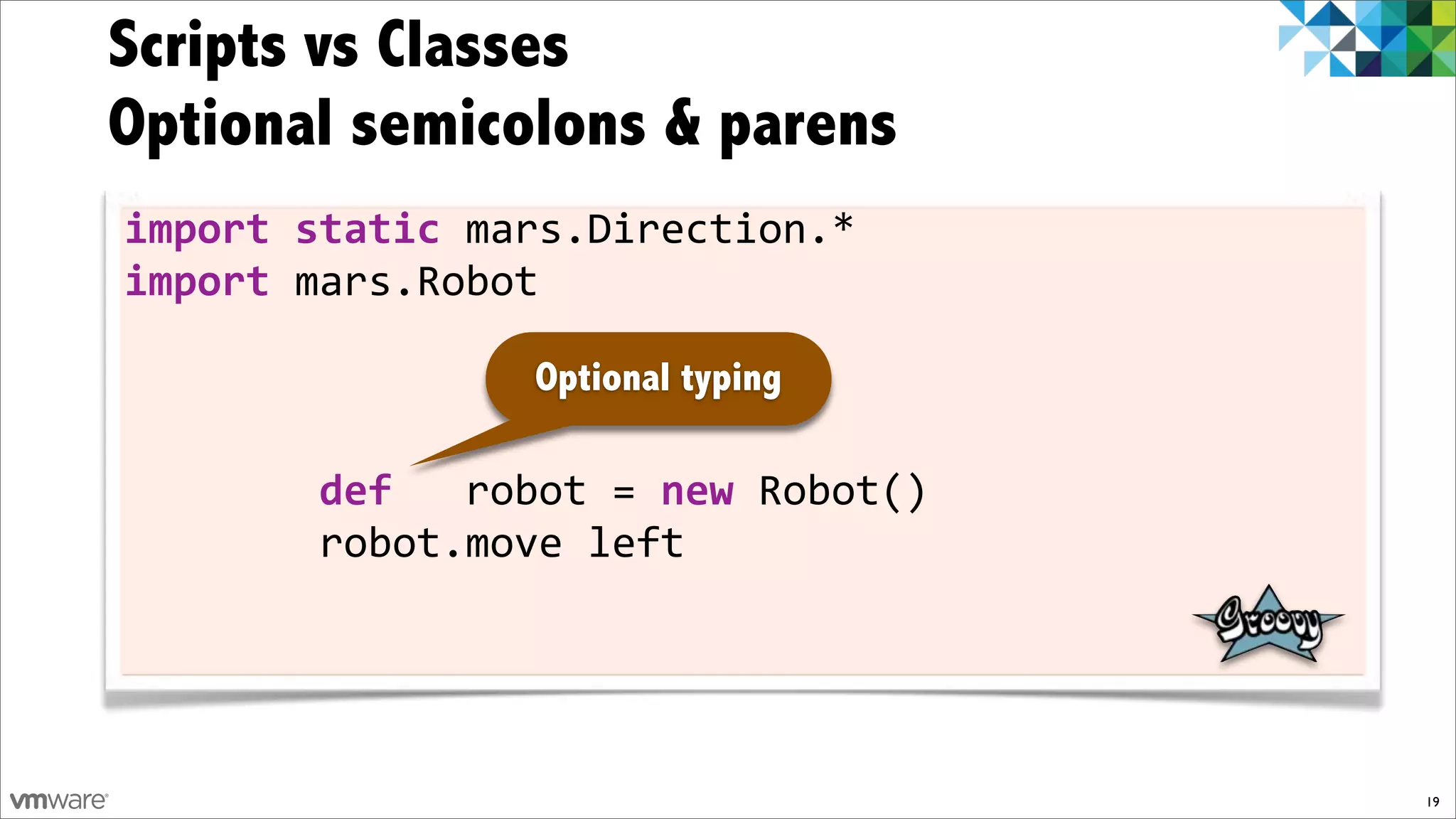 Scripts vs Classes
Optional semicolons & parens
import)static)mars.Direction.*
import)mars.Robot

                Optional typing

!!!!!!!!def))!robot!=)new!Robot()
!!!!!!!!robot.move!left




                                    19
 