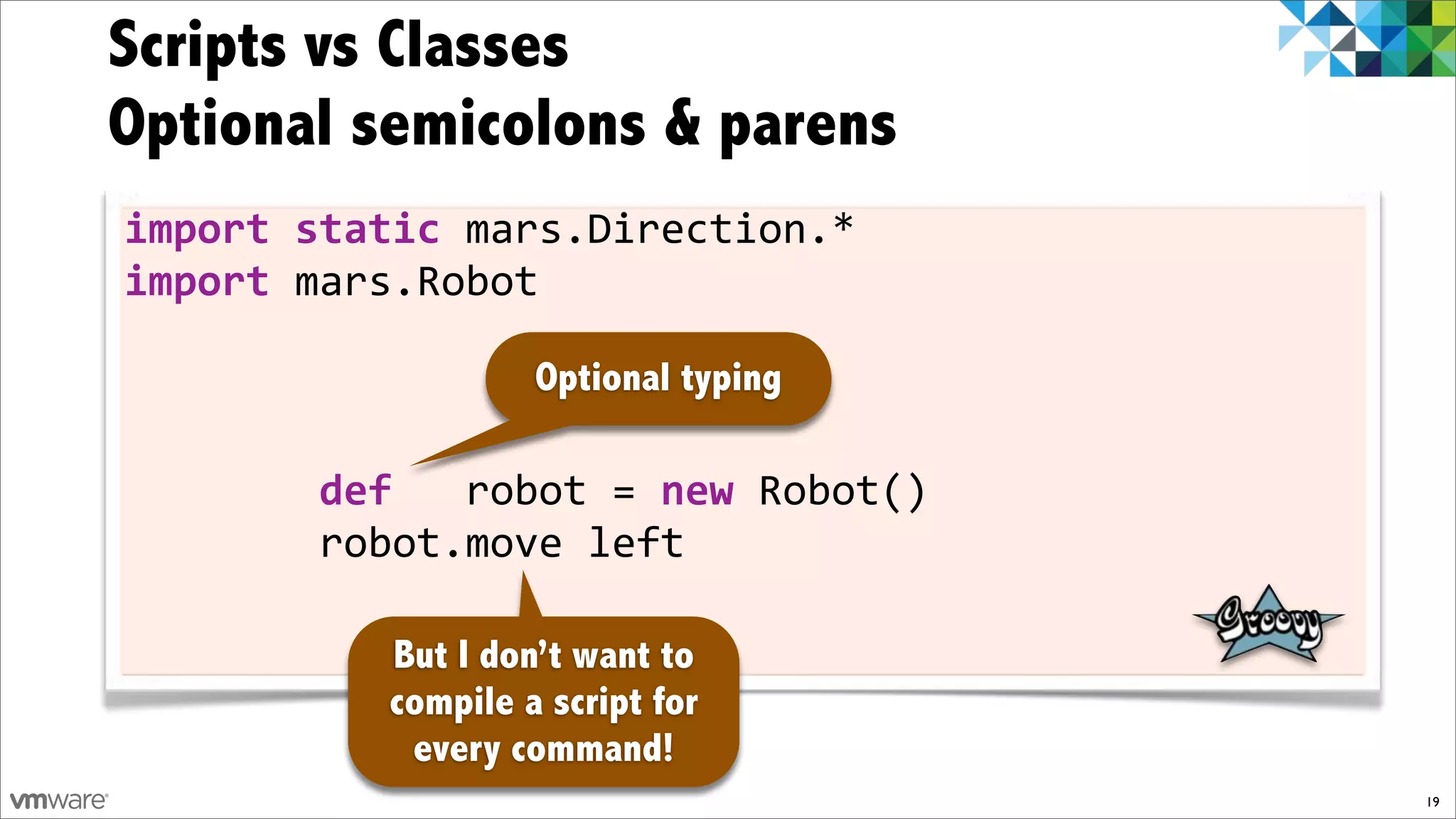 Scripts vs Classes
Optional semicolons & parens
import)static)mars.Direction.*
import)mars.Robot

                   Optional typing

!!!!!!!!def))!robot!=)new!Robot()
!!!!!!!!robot.move!left

          But I don’t want to
          compile a script for
           every command!
                                     19
 