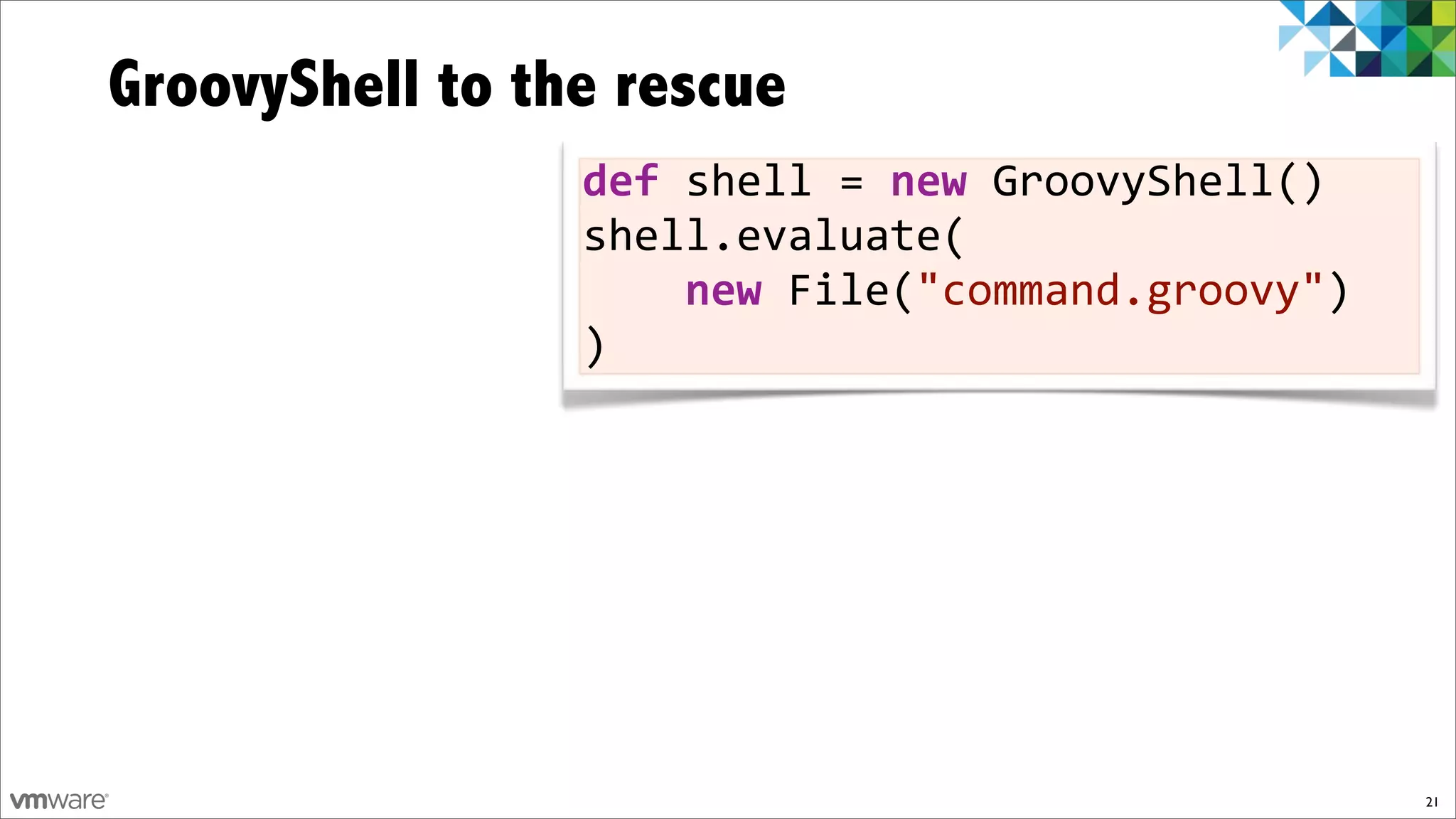 GroovyShell to the rescue
                 def$shell%=$new%GroovyShell()
                 shell.evaluate(
                 %%%%new%File("command.groovy")
                 )




                                                  21
 