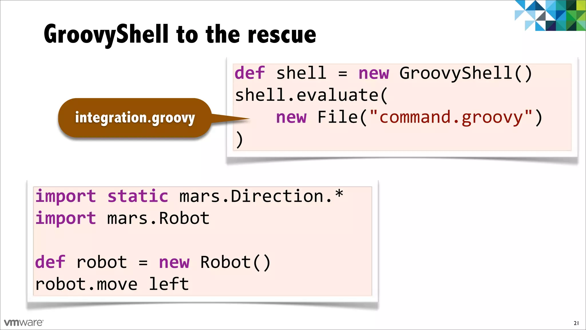 GroovyShell to the rescue
                        def$shell%=$new%GroovyShell()
                        shell.evaluate(
   integration.groovy   %%%%new%File("command.groovy")
                        )


import$static$mars.Direction.*
import$mars.Robot

def$robot%=$new%Robot()
robot.move%left
                                                         21
 