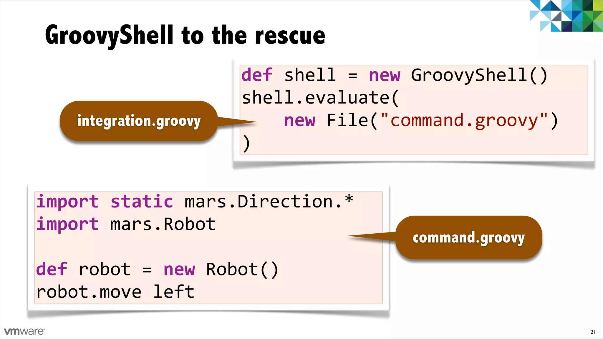 GroovyShell to the rescue
                        def$shell%=$new%GroovyShell()
                        shell.evaluate(
   integration.groovy   %%%%new%File("command.groovy")
                        )


import$static$mars.Direction.*
import$mars.Robot
                                        command.groovy
def$robot%=$new%Robot()
robot.move%left
                                                         21
 