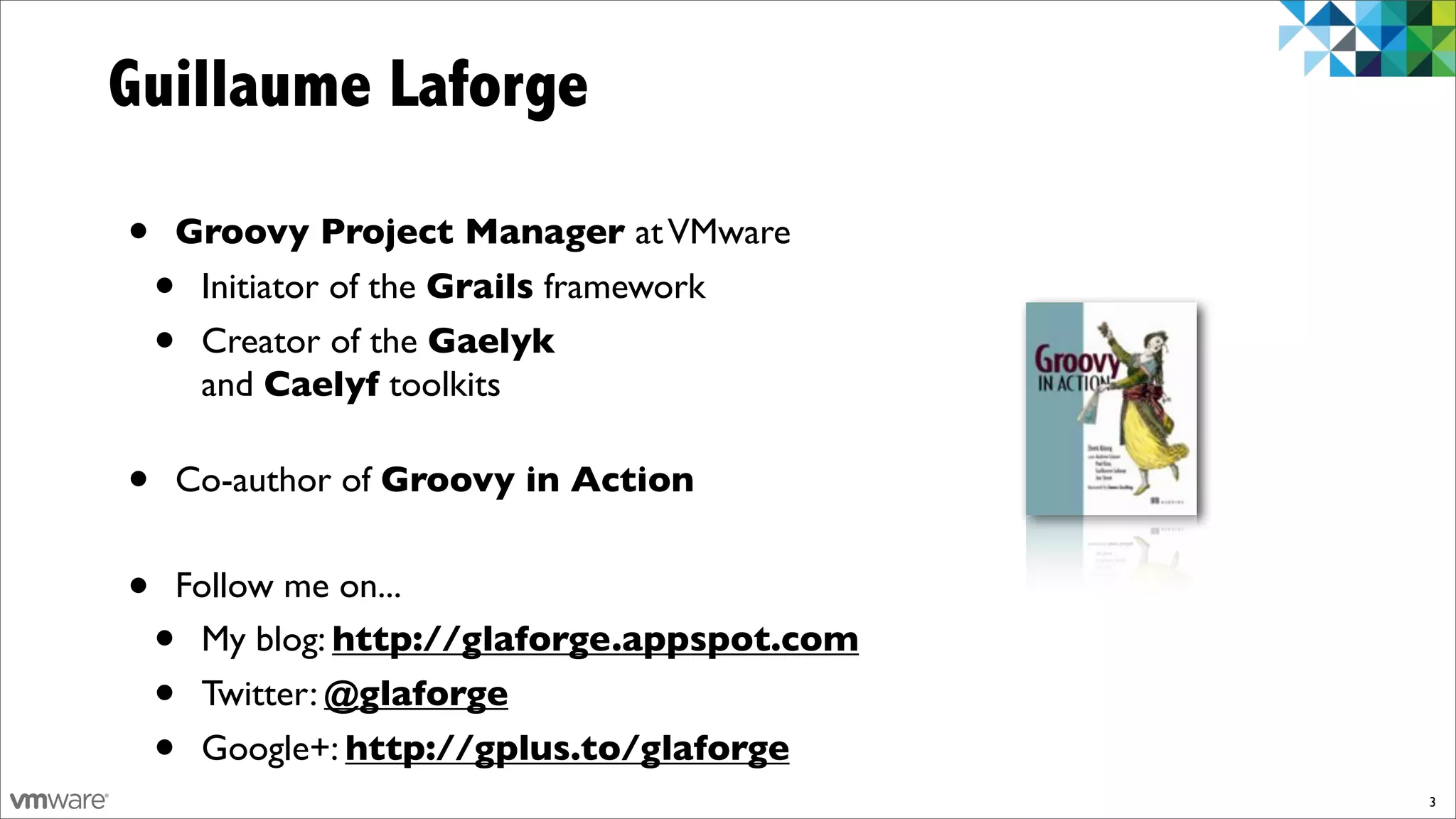 Guillaume Laforge

•   Groovy Project Manager at VMware
    •Initiator of the Grails framework
    •Creator of the Gaelyk
     and Caelyf toolkits

•   Co-author of Groovy in Action


•   Follow me on...
    •My blog: http://glaforge.appspot.com
    •Twitter: @glaforge
    •Google+: http://gplus.to/glaforge
                                            3
 