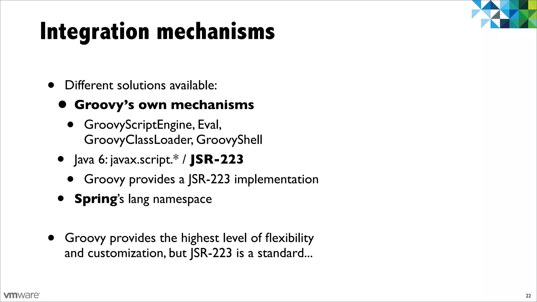Integration mechanisms

•   Different solutions available:
    •Groovy’s own mechanisms
     •  GroovyScriptEngine, Eval,
        GroovyClassLoader, GroovyShell
    •Java 6: javax.script.* / JSR-223
        •
        Groovy provides a JSR-223 implementation
    •Spring’s lang namespace


•   Groovy provides the highest level of ﬂexibility
    and customization, but JSR-223 is a standard...


                                                      22
 