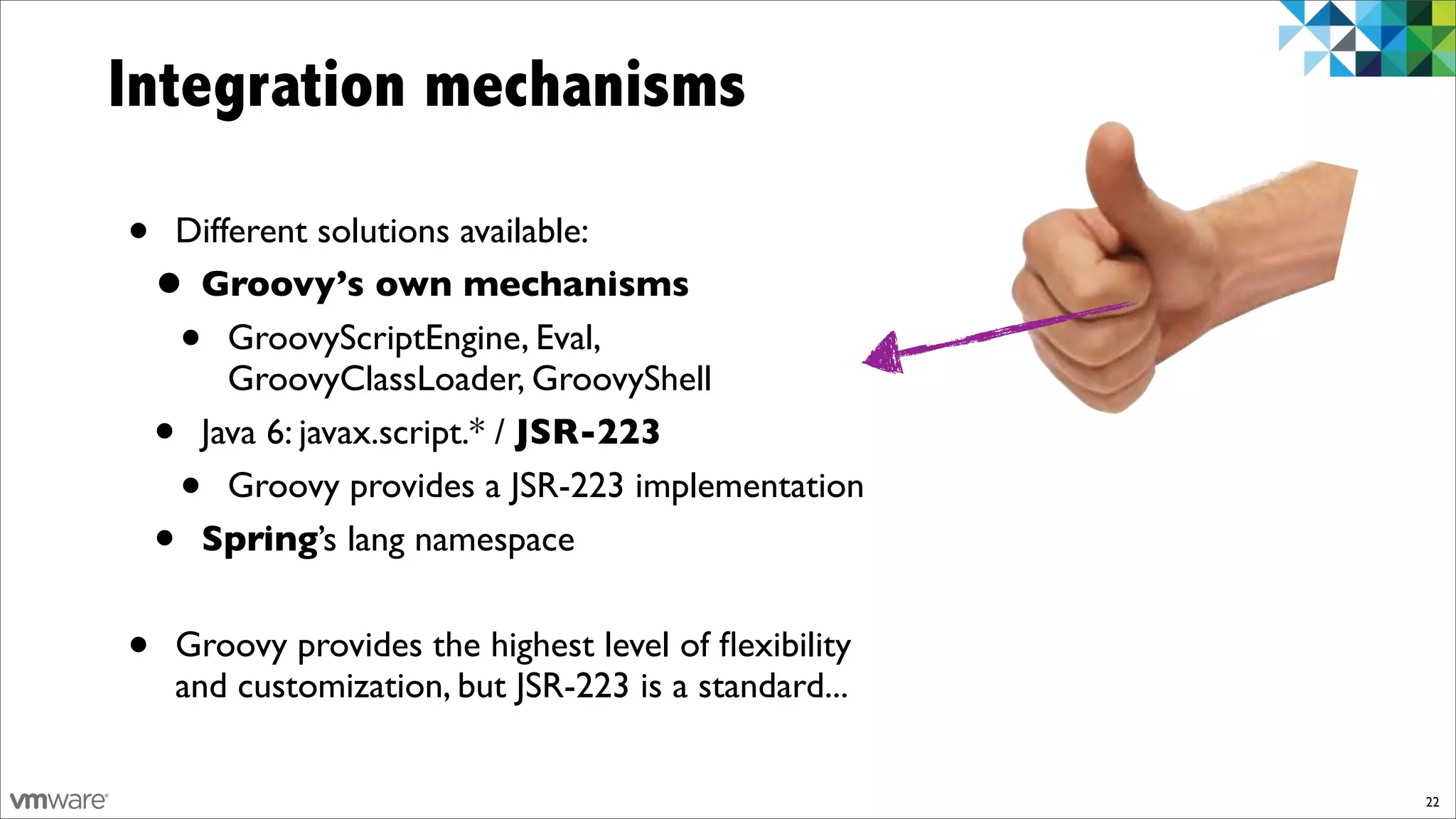 Integration mechanisms

•   Different solutions available:
    •Groovy’s own mechanisms
     •  GroovyScriptEngine, Eval,
        GroovyClassLoader, GroovyShell
    •Java 6: javax.script.* / JSR-223
        •
        Groovy provides a JSR-223 implementation
    •Spring’s lang namespace


•   Groovy provides the highest level of ﬂexibility
    and customization, but JSR-223 is a standard...


                                                      22
 