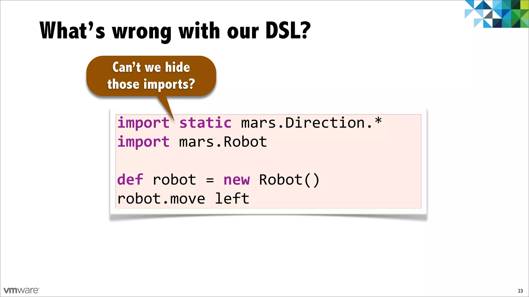 What’s wrong with our DSL?
       Can’t we hide
      those imports?

       import)static)mars.Direction.*
       import)mars.Robot

       def)robot!=)new!Robot()
       robot.move!left




                                        23
 