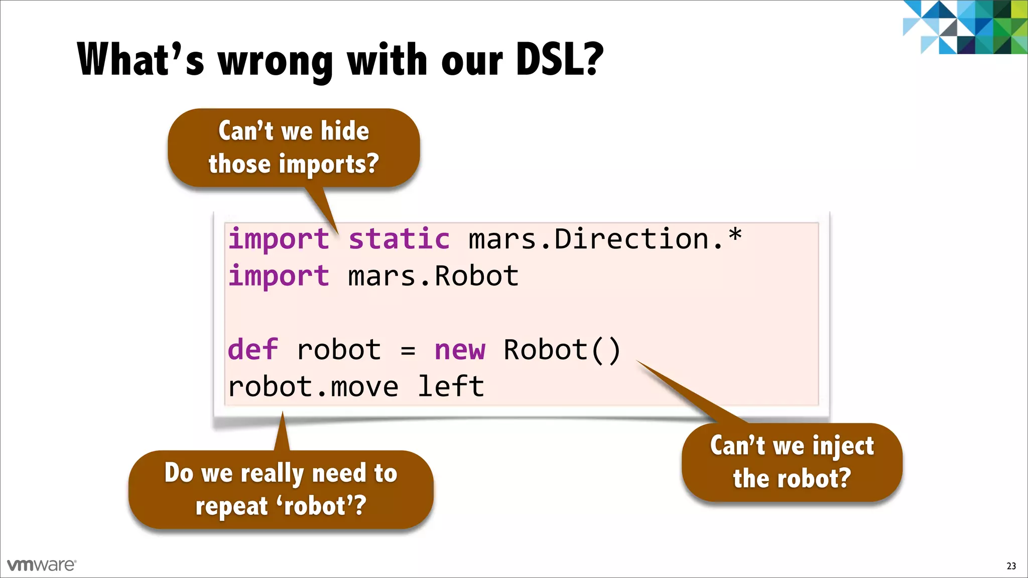 What’s wrong with our DSL?
        Can’t we hide
       those imports?

         import)static)mars.Direction.*
         import)mars.Robot

         def)robot!=)new!Robot()
         robot.move!left
                                     Can’t we inject
    Do we really need to               the robot?
      repeat ‘robot’?
                                                       23
 